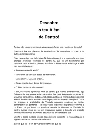 Descobre
o teu Além
de Dentro!
Amigo, não vás empreendendo viagens centrífugas pelo mundo em derredor!
Não vás à lua, aos planetas, às estrelas fixas, às vias-lácteas do nosso e de
outros sistemas solares!
Não, meu amigo, que tudo isto é fácil demais para ti – tu, que és fadado para
grandes aventuras cósmicas de dentro; tu, que és um bandeirante por
natureza, herói autêntico, pioneiro do Infinito – deves cravar mais longe a meta
das tuas aspirações...
– Até onde deverei ir, então?
– Muito além de tudo que acabo de mencionar...
– Muito além?... Mas, até onde?...
– Até ao grande Além dentro de ti mesmo...
– O Além dentro de mim mesmo?
– Sim, esse vasto e profundo Além de dentro, que fica tão distante do teu ego
físico-mental que parece estar para além das mais longínquas fronteiras do
Universo, para além de todas as nebulosas, galáxias e imensidades do cosmos
sideral. Fáceis são as evasões centrífugas – difícil a invasão centrípeta! Todos
os profanos e analfabetos da Verdade procuram evadir-se do centro,
demandando as periferias – só uns poucos, iniciados e sapientes do Infinito e
do Eterno, é que lutam por invadir o baluarte da Verdade, da Verdade de
dentro. Amigo, deixa de ser um mesquinho evasor e torna-te um arrojado
invasor, descobrindo a luminosa escuridão do teu verdadeiro Eu!
Liberta-te dessa moléstia crônica do periferismo escapista – e ressuscita para a
vigorosa saúde da centralidade redentora!
Sabe o que és – a fim de viveres conforme ao que és!
 