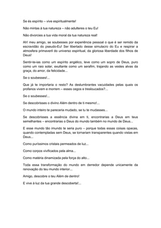 Se és espírito – vive espiritualmente!
Não mintas à tua natureza – não adulteres o teu Eu!
Não divorcies a tua vida moral da tua natureza real!
Ah! meu amigo, se soubesses por experiência pessoal o que é ser remido da
escravidão do pseudo-Eu! Ser libertado desse simulacro do Eu e respirar a
atmosfera primaveril do universo espiritual, da gloriosa liberdade dos filhos de
Deus!
Sentir-te-ias como um espírito angélico, leve como um sopro de Deus, puro
como um raio solar, exultante como um serafim, trajando as vestes alvas da
graça, do amor, da felicidade...
Se o soubesses!...
Que já te importaria o resto? As deslumbrantes vacuidades pelas quais os
profanos vivem e morrem – esses cegos e tresloucados?...
Se o soubesses!...
Se descobrisses o divino Além dentro de ti mesmo!...
O mundo inteiro te pareceria mudado, se tu te mudasses...
Se descobrisses a essência divina em ti, encontrarias a Deus em teus
semelhantes – encontrarias o Deus do mundo também no mundo de Deus...
E esse mundo tão imundo te seria puro – porque todas essas coisas opacas,
quando contempladas sem Deus, se tornariam transparentes quando vistas em
Deus...
Como puríssimos cristais permeados de luz...
Como corpos vivificados pela alma...
Como matéria dinamizada pela força do alto...
Toda essa transformação do mundo em derredor depende unicamente da
renovação do teu mundo interior...
Amigo, descobre o teu Além de dentro!
E vive à luz da tua grande descoberta!...
 