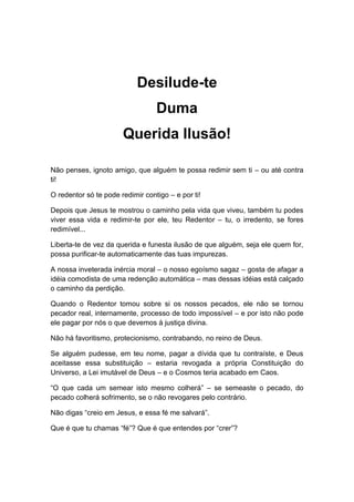 Desilude-te
Duma
Querida Ilusão!
Não penses, ignoto amigo, que alguém te possa redimir sem ti – ou até contra
ti!
O redentor só te pode redimir contigo – e por ti!
Depois que Jesus te mostrou o caminho pela vida que viveu, também tu podes
viver essa vida e redimir-te por ele, teu Redentor – tu, o irredento, se fores
redimível...
Liberta-te de vez da querida e funesta ilusão de que alguém, seja ele quem for,
possa purificar-te automaticamente das tuas impurezas.
A nossa inveterada inércia moral – o nosso egoísmo sagaz – gosta de afagar a
idéia comodista de uma redenção automática – mas dessas idéias está calçado
o caminho da perdição.
Quando o Redentor tomou sobre si os nossos pecados, ele não se tornou
pecador real, internamente, processo de todo impossível – e por isto não pode
ele pagar por nós o que devemos à justiça divina.
Não há favoritismo, protecionismo, contrabando, no reino de Deus.
Se alguém pudesse, em teu nome, pagar a dívida que tu contraíste, e Deus
aceitasse essa substituição – estaria revogada a própria Constituição do
Universo, a Lei imutável de Deus – e o Cosmos teria acabado em Caos.
“O que cada um semear isto mesmo colherá” – se semeaste o pecado, do
pecado colherá sofrimento, se o não revogares pelo contrário.
Não digas “creio em Jesus, e essa fé me salvará”.
Que é que tu chamas “fé”? Que é que entendes por “crer”?
 