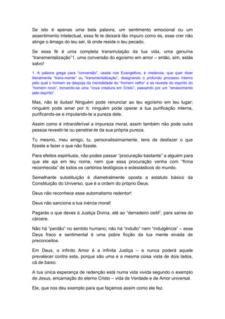 Se isto é apenas uma bela palavra, um sentimento emocional ou um
assentimento intelectual, essa fé te deixará tão impuro como és, esse crer não
atinge o âmago do teu ser, lá onde reside o teu pecado.
Se essa fé é uma completa transmutação da tua vida, uma genuína
“transmentalização”1, uma conversão do egoísmo em amor – então, sim, estás
salvo!
1. A palavra grega para “conversão”, usada nos Evangelhos, é metánoia, que quer dizer
literalmente “trans-mente” ou “transmentalização”, designando o profundo processo interno
pelo qual o homem se despoja da mentalidade do “homem velho” e se reveste do espírito do
“homem novo”, tornando-se uma “nova creatura em Cristo”, passando por um “renascimento
pelo espírito”.
Mas, não te iludas! Ninguém pode renunciar ao teu egoísmo em teu lugar;
ninguém pode amar por ti; ninguém pode operar a tua purificação interna,
purificando-se e imputando-te a pureza dele.
Assim como é intransferível a impureza moral, assim também não pode outra
pessoa revestir-te ou penetrar-te da sua própria pureza.
Tu mesmo, meu amigo, tu, personalissimamente, tens de desfazer o que
fizeste e fazer o que não fizeste.
Para efeitos espirituais, não podes passar “procuração bastante” a alguém para
que ele aja em teu nome, nem que essa procuração venha com “firma
reconhecida” de todos os cartórios teológicos e eclesiásticos do mundo.
Semelhante substituição é diametralmente oposta a estatuto básico da
Constituição do Universo, que é a ordem do próprio Deus.
Deus não reconhece esse automatismo redentor!
Deus não sanciona a tua inércia moral!
Pagarás o que deves à Justiça Divina, até ao “derradeiro ceitil”, para saíres do
cárcere.
Não há “perdão” no sentido humano; não há “indulto” nem “indulgência” – esse
Deus fraco e sentimental é uma pobre ficção da tua mente eivada de
preconceitos.
Em Deus, o infinito Amor é a infinita Justiça – e nunca poderá aquele
prevalecer contra esta, porque são uma e a mesma coisa vista de dois lados,
cá de baixo.
A tua única esperança de redenção está numa vida vivida segundo o exemplo
de Jesus, encarnação do eterno Cristo – vida de Verdade e de Amor universal.
Ele, que nos deu exemplo para que façamos assim como ele fez.
 