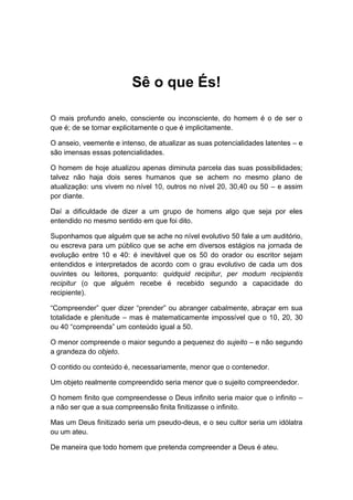 Sê o que És!
O mais profundo anelo, consciente ou inconsciente, do homem é o de ser o
que é; de se tornar explicitamente o que é implicitamente.
O anseio, veemente e intenso, de atualizar as suas potencialidades latentes – e
são imensas essas potencialidades.
O homem de hoje atualizou apenas diminuta parcela das suas possibilidades;
talvez não haja dois seres humanos que se achem no mesmo plano de
atualização: uns vivem no nível 10, outros no nível 20, 30,40 ou 50 – e assim
por diante.
Daí a dificuldade de dizer a um grupo de homens algo que seja por eles
entendido no mesmo sentido em que foi dito.
Suponhamos que alguém que se ache no nível evolutivo 50 fale a um auditório,
ou escreva para um público que se ache em diversos estágios na jornada de
evolução entre 10 e 40: é inevitável que os 50 do orador ou escritor sejam
entendidos e interpretados de acordo com o grau evolutivo de cada um dos
ouvintes ou leitores, porquanto: quidquid recipitur, per modum recipientis
recipitur (o que alguém recebe é recebido segundo a capacidade do
recipiente).
“Compreender” quer dizer “prender” ou abranger cabalmente, abraçar em sua
totalidade e plenitude – mas é matematicamente impossível que o 10, 20, 30
ou 40 “compreenda” um conteúdo igual a 50.
O menor compreende o maior segundo a pequenez do sujeito – e não segundo
a grandeza do objeto.
O contido ou conteúdo é, necessariamente, menor que o contenedor.
Um objeto realmente compreendido seria menor que o sujeito compreendedor.
O homem finito que compreendesse o Deus infinito seria maior que o infinito –
a não ser que a sua compreensão finita finitizasse o infinito.
Mas um Deus finitizado seria um pseudo-deus, e o seu cultor seria um idólatra
ou um ateu.
De maneira que todo homem que pretenda compreender a Deus é ateu.
 