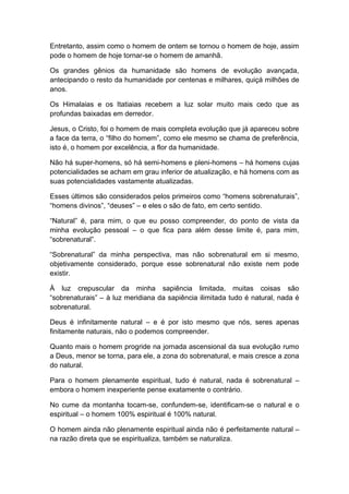 Entretanto, assim como o homem de ontem se tornou o homem de hoje, assim
pode o homem de hoje tornar-se o homem de amanhã.
Os grandes gênios da humanidade são homens de evolução avançada,
antecipando o resto da humanidade por centenas e milhares, quiçá milhões de
anos.
Os Himalaias e os Itatiaias recebem a luz solar muito mais cedo que as
profundas baixadas em derredor.
Jesus, o Cristo, foi o homem de mais completa evolução que já apareceu sobre
a face da terra, o “filho do homem”, como ele mesmo se chama de preferência,
isto é, o homem por excelência, a flor da humanidade.
Não há super-homens, só há semi-homens e pleni-homens – há homens cujas
potencialidades se acham em grau inferior de atualização, e há homens com as
suas potencialidades vastamente atualizadas.
Esses últimos são considerados pelos primeiros como “homens sobrenaturais”,
“homens divinos”, “deuses” – e eles o são de fato, em certo sentido.
“Natural” é, para mim, o que eu posso compreender, do ponto de vista da
minha evolução pessoal – o que fica para além desse limite é, para mim,
“sobrenatural”.
“Sobrenatural” da minha perspectiva, mas não sobrenatural em si mesmo,
objetivamente considerado, porque esse sobrenatural não existe nem pode
existir.
À luz crepuscular da minha sapiência limitada, muitas coisas são
“sobrenaturais” – à luz meridiana da sapiência ilimitada tudo é natural, nada é
sobrenatural.
Deus é infinitamente natural – e é por isto mesmo que nós, seres apenas
finitamente naturais, não o podemos compreender.
Quanto mais o homem progride na jornada ascensional da sua evolução rumo
a Deus, menor se torna, para ele, a zona do sobrenatural, e mais cresce a zona
do natural.
Para o homem plenamente espiritual, tudo é natural, nada é sobrenatural –
embora o homem inexperiente pense exatamente o contrário.
No cume da montanha tocam-se, confundem-se, identificam-se o natural e o
espiritual – o homem 100% espiritual é 100% natural.
O homem ainda não plenamente espiritual ainda não é perfeitamente natural –
na razão direta que se espiritualiza, também se naturaliza.
 