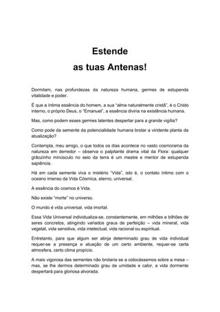Estende
as tuas Antenas!
Dormitam, nas profundezas da natureza humana, germes de estupenda
vitalidade e poder.
É que a íntima essência do homem, a sua “alma naturalmente cristã”, é o Cristo
interno, o próprio Deus, o “Emanuel”, a essência divina na existência humana.
Mas, como podem esses germes latentes despertar para a grande vigília?
Como pode da semente da potencialidade humana brotar a viridente planta da
atualização?
Contempla, meu amigo, o que todos os dias acontece no vasto cosmorama da
natureza em derredor – observa o palpitante drama vital da Flora: qualquer
grãozinho minúsculo no seio da terra é um mestre e mentor de estupenda
sapiência.
Há em cada semente viva o mistério “Vida”, isto é, o contato íntimo com o
oceano imenso da Vida Cósmica, eterno, universal.
A essência do cosmos é Vida.
Não existe “morte” no universo.
O mundo é vida universal, vida imortal.
Essa Vida Universal individualiza-se, constantemente, em milhões e bilhões de
seres concretos, atingindo variados graus de perfeição – vida mineral, vida
vegetal, vida sensitiva, vida intelectual, vida racional ou espiritual.
Entretanto, para que algum ser atinja determinado grau de vida individual
requer-se a presença e atuação de um certo ambiente, requer-se certa
atmosfera, certo clima propício.
A mais vigorosa das sementes não brotaria se a colocássemos sobre a mesa –
mas, se lhe dermos determinado grau de umidade e calor, a vida dormente
despertará para gloriosa alvorada.
 