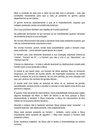 Nem a umidade do solo nem o calor do sol dão vida à semente – mas são
condições necessárias para que a vida, já presente no germe, possa
desentranhar-se em planta.
O germe torna-se explicitamente o que já é implicitamente, suposto que
estejam presentes certas circunstâncias externas.
Eis o que acontece também nas regiões do mundo espiritual!
As potências dormentes no ser humano só se manifestarão quando cercadas
de ambiente propício à sua evolução.
No mundo infra-humano não pode a semente crear esse ambiente propício, por
não ser suficientemente consciente e livre.
No mundo humano, porém, existe essa possibilidade: pode o homem crear
esse ambiente – como também pode deixar de o fazer.
O homem que crea ambiente favorável à sua evolução espiritual chama-se
“crente”, “homem de fé” – o homem que não o cria é um “descrente”, um
“homem sem fé”.
Crença ou descrença – é esta a atitude favorável ou desfavorável creada pelo
homem para a sua ascensão a Deus.
O crente é, por assim dizer, um homem de olhos abertos, fitos no horizonte
longínquo, um homem de ouvido atento, de respiração suspensa, de mente
alerta, à espera de uma luz distante, de um som perdido, de uma vibração sutil
que, por ventura, lhe venham de ignotas alturas...
O crente está com todas as antenas da alma no ar, antenas de grande
sensibilidade, sempre pronto a receber e veicular a mais ligeira onda divina que
percorra o espaço...
E quanto mais sensível for essa antena, mais probabilidade haverá para captar
alguma revelação do Além, o Além de dentro e de fora, porque o Deus
transcendente é também o Deus imanente, o Deus do macrocosmo lá fora
habita no microcosmo dentro da alma...
Quando a antena não é bastante sensível, Deus parece estar “ausente” – e
ausente está ele, não objetivamente, mas subjetivamente.
Deus está sempre presente ao homem – também, como podia o Deus
onipresente estar ausente de alguém? – Mas nem sempre o homem está
presente a Deus.
Essa “ausência subjetiva” de Deus não é senão a insensibilidade da antena
humana.
 