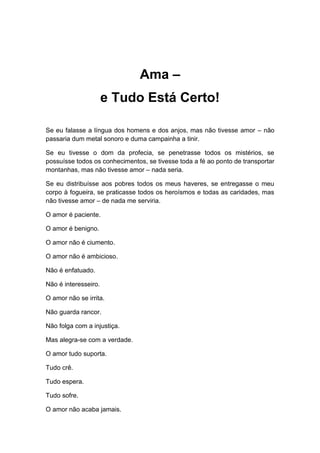 Ama –
e Tudo Está Certo!
Se eu falasse a língua dos homens e dos anjos, mas não tivesse amor – não
passaria dum metal sonoro e duma campainha a tinir.
Se eu tivesse o dom da profecia, se penetrasse todos os mistérios, se
possuísse todos os conhecimentos, se tivesse toda a fé ao ponto de transportar
montanhas, mas não tivesse amor – nada seria.
Se eu distribuísse aos pobres todos os meus haveres, se entregasse o meu
corpo à fogueira, se praticasse todos os heroísmos e todas as caridades, mas
não tivesse amor – de nada me serviria.
O amor é paciente.
O amor é benigno.
O amor não é ciumento.
O amor não é ambicioso.
Não é enfatuado.
Não é interesseiro.
O amor não se irrita.
Não guarda rancor.
Não folga com a injustiça.
Mas alegra-se com a verdade.
O amor tudo suporta.
Tudo crê.
Tudo espera.
Tudo sofre.
O amor não acaba jamais.
 