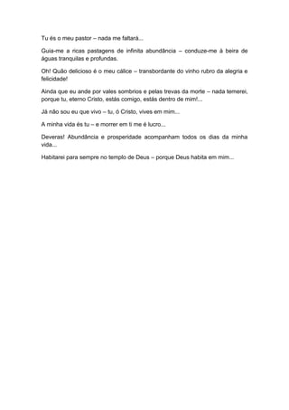 Tu és o meu pastor – nada me faltará...
Guia-me a ricas pastagens de infinita abundância – conduze-me à beira de
águas tranquilas e profundas.
Oh! Quão delicioso é o meu cálice – transbordante do vinho rubro da alegria e
felicidade!
Ainda que eu ande por vales sombrios e pelas trevas da morte – nada temerei,
porque tu, eterno Cristo, estás comigo, estás dentro de mim!...
Já não sou eu que vivo – tu, ó Cristo, vives em mim...
A minha vida és tu – e morrer em ti me é lucro...
Deveras! Abundância e prosperidade acompanham todos os dias da minha
vida...
Habitarei para sempre no templo de Deus – porque Deus habita em mim...
 