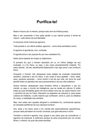 Purifica-te!
Nada é impuro por si mesmo, porque tudo vem da infinita pureza.
Mas o ser consciente e livre pode perder a sua natural pureza e tornar-se
impuro – pelo abuso da sua liberdade.
A impureza moral chama-se egoísmo.
Todo pecado é, em última análise, egoísmo – como toda santidade é amor.
E egoísmo é ignorância, erro, confusão.
O egoísta toma o seu pseudo-Eu por seu verdadeiro Eu.
Sofre duma espécie de miopia ou daltonismo.
O primeiro Eu que o homem descobre em si, no ínfimo estágio da sua
evolução, é o Eu físico, ou seja, o seu corpo grosseiramente material. “Eu
estou doente”, diz ele, identificando falsamente o seu ego como o seu invólucro
físico.
Enquanto o homem não ultrapassar esse estágio de evolução meramente
sensitivo, colocará o seu Eu físico, o seu corpo e seus apetites – fome, sede,
sexo, prazeres sensuais – como centro e sol da sua vida, em torno do qual
girarão todos os planetas dos seus pensamentos e da sua vida cotidiana.
Outros homens ultrapassam essa fronteira ínfima e descobrem o seu Eu
mental, ou seja, o mundo da inteligência, que se revela em ciência. E então
todas as suas atividades giram em torno desse novo sol, às vezes mesmo com
o sacrifício do seu Eu físico. Descobrir os segredos da natureza é, para esses
cultores do Intelecto, o culto máximo que conhecem, como é, para os idólatras
do corpo, a satisfação dos sentidos.
Mas, nem estes nem aqueles atingiram o verdadeiro Eu, conhecendo apenas
as camadas periféricas da sua natureza humana.
Ora, tanto o Eu físico como o Eu mental são essencialmente egocêntricos,
porque nada percebem do mundo universal, que gera altruísmo e amor.
Também o animal é egoísta, mas, graças a seu baixo grau de consciência, o
egoísmo do irracional, é inofensivo porque se acha circunscrito por um círculo
férreo, o instinto, do qual não pode exorbitar.
 