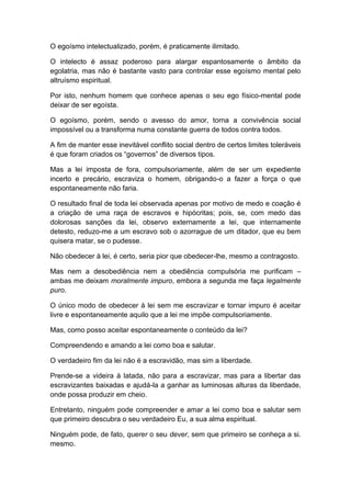 O egoísmo intelectualizado, porém, é praticamente ilimitado.
O intelecto é assaz poderoso para alargar espantosamente o âmbito da
egolatria, mas não é bastante vasto para controlar esse egoísmo mental pelo
altruísmo espiritual.
Por isto, nenhum homem que conhece apenas o seu ego físico-mental pode
deixar de ser egoísta.
O egoísmo, porém, sendo o avesso do amor, torna a convivência social
impossível ou a transforma numa constante guerra de todos contra todos.
A fim de manter esse inevitável conflito social dentro de certos limites toleráveis
é que foram criados os “governos” de diversos tipos.
Mas a lei imposta de fora, compulsoriamente, além de ser um expediente
incerto e precário, escraviza o homem, obrigando-o a fazer a força o que
espontaneamente não faria.
O resultado final de toda lei observada apenas por motivo de medo e coação é
a criação de uma raça de escravos e hipócritas; pois, se, com medo das
dolorosas sanções da lei, observo externamente a lei, que internamente
detesto, reduzo-me a um escravo sob o azorrague de um ditador, que eu bem
quisera matar, se o pudesse.
Não obedecer à lei, é certo, seria pior que obedecer-lhe, mesmo a contragosto.
Mas nem a desobediência nem a obediência compulsória me purificam –
ambas me deixam moralmente impuro, embora a segunda me faça legalmente
puro.
O único modo de obedecer à lei sem me escravizar e tornar impuro é aceitar
livre e espontaneamente aquilo que a lei me impõe compulsoriamente.
Mas, como posso aceitar espontaneamente o conteúdo da lei?
Compreendendo e amando a lei como boa e salutar.
O verdadeiro fim da lei não é a escravidão, mas sim a liberdade.
Prende-se a videira à latada, não para a escravizar, mas para a libertar das
escravizantes baixadas e ajudá-la a ganhar as luminosas alturas da liberdade,
onde possa produzir em cheio.
Entretanto, ninguém pode compreender e amar a lei como boa e salutar sem
que primeiro descubra o seu verdadeiro Eu, a sua alma espiritual.
Ninguém pode, de fato, querer o seu dever, sem que primeiro se conheça a si.
mesmo.
 