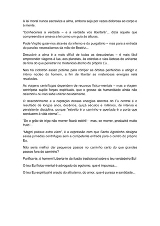 A lei moral nunca escraviza a alma, embora seja por vezes dolorosa ao corpo e
à mente.
“Conhecereis a verdade – e a verdade vos libertará”... dizia aquele que
compreendia e amava a lei como um guia às alturas.
Pode Virgílio guiar-nos através do inferno e do purgatório – mas para a entrada
do paraíso necessitamos da mão de Beatriz...
Descobrir a alma é a mais difícil de todas as descobertas – é mais fácil
empreender viagens à lua, aos planetas, às estrelas e vias-lácteas do universo
de fora do que penetrar no misterioso átomo do próprio Eu...
Não há cíclotron assaz potente para romper as órbitas periféricas e atingir o
íntimo núcleo do homem, a fim de libertar as misteriosas energias nela
recatadas.
As viagens centrífugas dependem de recursos físico-mentais – mas a viagem
centrípeta supõe forças espirituais, que o grosso da humanidade ainda não
descobriu ou não sabe utilizar devidamente.
O descobrimento e a captação dessas energias latentes do Eu central é o
resultado de longos anos, decênios, quiçá séculos e milênios, de intensa e
persistente disciplina, porque “estreito é o caminho e apertada é a porta que
conduzem à vida eterna”...
“Se o grão de trigo não morrer ficará estéril – mas, se morrer, produzirá muito
fruto”...
“Magni passus extra viam”, é a expressão com que Santo Agostinho designa
essas jornadas centrífugas sem a competente entrada para o centro do próprio
Eu.
Não seria melhor dar pequenos passos no caminho certo do que grandes
passos fora do caminho?
Purifica-te, ó homem! Liberta-te da ilusão tradicional sobre o teu verdadeiro Eu!
O teu Eu físico-mental é advogado do egoísmo, que é impureza...
O teu Eu espiritual é arauto do altruísmo, do amor, que é pureza e santidade...
 