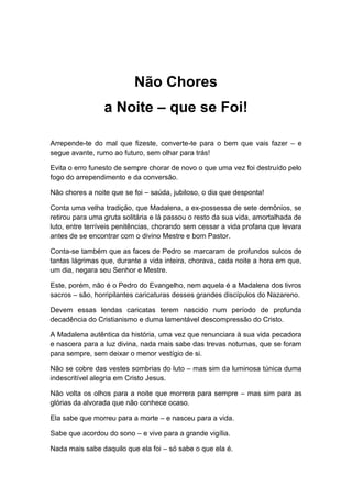 Não Chores
a Noite – que se Foi!
Arrepende-te do mal que fizeste, converte-te para o bem que vais fazer – e
segue avante, rumo ao futuro, sem olhar para trás!
Evita o erro funesto de sempre chorar de novo o que uma vez foi destruído pelo
fogo do arrependimento e da conversão.
Não chores a noite que se foi – saúda, jubiloso, o dia que desponta!
Conta uma velha tradição, que Madalena, a ex-possessa de sete demônios, se
retirou para uma gruta solitária e lá passou o resto da sua vida, amortalhada de
luto, entre terríveis penitências, chorando sem cessar a vida profana que levara
antes de se encontrar com o divino Mestre e bom Pastor.
Conta-se também que as faces de Pedro se marcaram de profundos sulcos de
tantas lágrimas que, durante a vida inteira, chorava, cada noite a hora em que,
um dia, negara seu Senhor e Mestre.
Este, porém, não é o Pedro do Evangelho, nem aquela é a Madalena dos livros
sacros – são, horripilantes caricaturas desses grandes discípulos do Nazareno.
Devem essas lendas caricatas terem nascido num período de profunda
decadência do Cristianismo e duma lamentável descompressão do Cristo.
A Madalena autêntica da história, uma vez que renunciara à sua vida pecadora
e nascera para a luz divina, nada mais sabe das trevas noturnas, que se foram
para sempre, sem deixar o menor vestígio de si.
Não se cobre das vestes sombrias do luto – mas sim da luminosa túnica duma
indescritível alegria em Cristo Jesus.
Não volta os olhos para a noite que morrera para sempre – mas sim para as
glórias da alvorada que não conhece ocaso.
Ela sabe que morreu para a morte – e nasceu para a vida.
Sabe que acordou do sono – e vive para a grande vigília.
Nada mais sabe daquilo que ela foi – só sabe o que ela é.
 