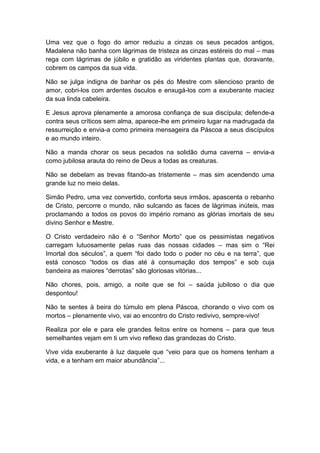 Uma vez que o fogo do amor reduziu a cinzas os seus pecados antigos,
Madalena não banha com lágrimas de tristeza as cinzas estéreis do mal – mas
rega com lágrimas de júbilo e gratidão as viridentes plantas que, doravante,
cobrem os campos da sua vida.
Não se julga indigna de banhar os pés do Mestre com silencioso pranto de
amor, cobri-los com ardentes ósculos e enxugá-los com a exuberante maciez
da sua linda cabeleira.
E Jesus aprova plenamente a amorosa confiança de sua discípula; defende-a
contra seus críticos sem alma, aparece-lhe em primeiro lugar na madrugada da
ressurreição e envia-a como primeira mensageira da Páscoa a seus discípulos
e ao mundo inteiro.
Não a manda chorar os seus pecados na solidão duma caverna – envia-a
como jubilosa arauta do reino de Deus a todas as creaturas.
Não se debelam as trevas fitando-as tristemente – mas sim acendendo uma
grande luz no meio delas.
Simão Pedro, uma vez convertido, conforta seus irmãos, apascenta o rebanho
de Cristo, percorre o mundo, não sulcando as faces de lágrimas inúteis, mas
proclamando a todos os povos do império romano as glórias imortais de seu
divino Senhor e Mestre.
O Cristo verdadeiro não é o “Senhor Morto” que os pessimistas negativos
carregam lutuosamente pelas ruas das nossas cidades – mas sim o “Rei
Imortal dos séculos”, a quem “foi dado todo o poder no céu e na terra”, que
está conosco “todos os dias até à consumação dos tempos” e sob cuja
bandeira as maiores “derrotas” são gloriosas vitórias...
Não chores, pois, amigo, a noite que se foi – saúda jubiloso o dia que
despontou!
Não te sentes à beira do túmulo em plena Páscoa, chorando o vivo com os
mortos – plenamente vivo, vai ao encontro do Cristo redivivo, sempre-vivo!
Realiza por ele e para ele grandes feitos entre os homens – para que teus
semelhantes vejam em ti um vivo reflexo das grandezas do Cristo.
Vive vida exuberante à luz daquele que “veio para que os homens tenham a
vida, e a tenham em maior abundância”...
 