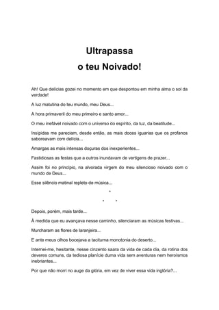 Ultrapassa
o teu Noivado!
Ah! Que delícias gozei no momento em que despontou em minha alma o sol da
verdade!
A luz matutina do teu mundo, meu Deus...
A hora primaveril do meu primeiro e santo amor...
O meu inefável noivado com o universo do espírito, da luz, da beatitude...
Insípidas me pareciam, desde então, as mais doces iguarias que os profanos
saboreavam com delícia...
Amargas as mais intensas doçuras dos inexperientes...
Fastidiosas as festas que a outros inundavam de vertigens de prazer...
Assim foi no princípio, na alvorada virgem do meu silencioso noivado com o
mundo de Deus...
Esse silêncio matinal repleto de música...
*
* *
Depois, porém, mais tarde...
À medida que eu avançava nesse caminho, silenciaram as músicas festivas...
Murcharam as flores de laranjeira...
E ante meus olhos bocejava a taciturna monotonia do deserto...
Internei-me, hesitante, nesse cinzento saara da vida de cada dia, da rotina dos
deveres comuns, da tediosa planície duma vida sem aventuras nem heroísmos
inebriantes...
Por que não morri no auge da glória, em vez de viver essa vida inglória?...
 