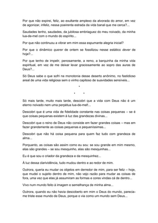Por que não expirei, feliz, ao exultante amplexo da alvorada do amor, em vez
de agonizar, infeliz, nessa poeirenta estrada da vida banal que me cerca?...
Saudades tenho, saudades, da jubilosa embriaguez do meu noivado, da minha
lua-de-mel com o mundo do espírito...
Por que não continuou a vibrar em mim essa espumante alegria inicial?
Por que o dinâmico querer de ontem se fossilizou nesse estático dever de
hoje?...
Por que tenho de impelir, penosamente, a remo, a barquinha da minha vida
espiritual, em vez de me deixar levar graciosamente ao sopro das auras de
Deus?...
Só Deus sabe o que sofri na monotonia desse deserto anônimo, no fastidioso
areal de uma vida religiosa sem o vinho capitoso de suavidades sensíveis...
*
* *
Só mais tarde, muito mais tarde, descobri que a vida com Deus não é um
eterno noivado nem uma perpétua lua-de-mel!...
Descobri que é uma vida de fidelidade constante nas coisas pequenas – se é
que coisas pequenas existem à luz das grandezas divinas...
Descobri que o reino de Deus não consiste em fazer grandes coisas – mas em
fazer grandemente as coisas pequenas e pequeníssimas...
Descobri que não há coisa pequena para quem faz tudo com grandeza de
alma...
Porquanto, as coisas são assim como eu sou: se sou grande em mim mesmo,
elas são grandes – se sou mesquinho, elas são mesquinhas...
Eu é que sou o criador da grandeza e da mesquinhez...
À luz dessa clarividência, tudo mudou dentro e ao redor de mim.
Outrora, queria eu mudar os objetos em derredor de mim, para ser feliz – hoje,
que mudei o sujeito dentro de mim, não vejo razão para mudar as coisas de
fora, uma vez que elas já assumiram as formas e cores vindas cá de dentro...
Vivo num mundo feito à imagem e semelhança de minha alma...
Outrora, quando eu não havia descoberto em mim o Deus do mundo, parecia-
me triste esse mundo de Deus, porque o via como um mundo sem Deus...
 