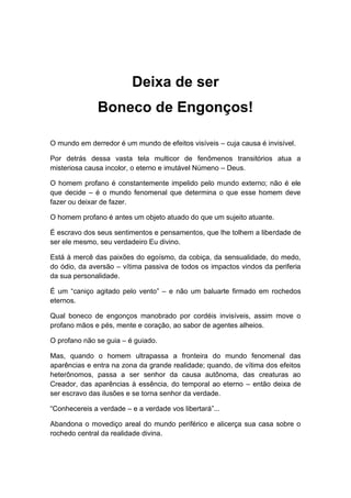 Deixa de ser
Boneco de Engonços!
O mundo em derredor é um mundo de efeitos visíveis – cuja causa é invisível.
Por detrás dessa vasta tela multicor de fenômenos transitórios atua a
misteriosa causa incolor, o eterno e imutável Númeno – Deus.
O homem profano é constantemente impelido pelo mundo externo; não é ele
que decide – é o mundo fenomenal que determina o que esse homem deve
fazer ou deixar de fazer.
O homem profano é antes um objeto atuado do que um sujeito atuante.
É escravo dos seus sentimentos e pensamentos, que lhe tolhem a liberdade de
ser ele mesmo, seu verdadeiro Eu divino.
Está à mercê das paixões do egoísmo, da cobiça, da sensualidade, do medo,
do ódio, da aversão – vítima passiva de todos os impactos vindos da periferia
da sua personalidade.
É um “caniço agitado pelo vento” – e não um baluarte firmado em rochedos
eternos.
Qual boneco de engonços manobrado por cordéis invisíveis, assim move o
profano mãos e pés, mente e coração, ao sabor de agentes alheios.
O profano não se guia – é guiado.
Mas, quando o homem ultrapassa a fronteira do mundo fenomenal das
aparências e entra na zona da grande realidade; quando, de vítima dos efeitos
heterônomos, passa a ser senhor da causa autônoma, das creaturas ao
Creador, das aparências à essência, do temporal ao eterno – então deixa de
ser escravo das ilusões e se torna senhor da verdade.
“Conhecereis a verdade – e a verdade vos libertará”...
Abandona o movediço areal do mundo periférico e alicerça sua casa sobre o
rochedo central da realidade divina.
 
