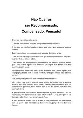 Não Queiras
ser Recompensado,
Compensado, Pensado!
O homem imperfeito pratica o mal.
O homem semi-perfeito pratica o bem para receber recompensa.
O homem pleni-perfeito pratica o bem pelo bem, sem nenhuma segunda
intenção.
Quem necessita de ser pensado admite que está doente ou ferido.
Quem espera ser compensado reconhece que sofreu algum dano ou prejuízo –
pelo fato de ter praticado o bem.
Quem espera ser recompensado pelo bem que faz confessa que não é bom,
que é um secreto egoísta que depositou um capital num banco para dele
auferir juros com usura.
Só quem pratica o bem pelo bem é que é realmente bom – não é egoísta, não
se julga prejudicado, nem se sente doente ou ferido pelo fato de fazer o bem e
ser bom.
Mas, como posso praticar o bem sem esperar recompensa?
Não podes, meu amigo, assumir essa atitude de desinteresse e verdade
absoluta, enquanto vives na ilusão sobre ti mesmo, enquanto identificas a tua
personalidade periférica, físico-mental, com o teu Eu central, com tua alma
espiritual, divina.
A personalidade físico-mental, essencialmente egoísta, necessita de ser
indenizada pelos benefícios que presta à humanidade – porque lhe parece um
dano para o benfeitor – que procura sair indene.
A alma espiritual, porém, sabe que fazer o bem pelo bem é ser intimamente
bom – e quem é bom não necessita de indenização, porque é dono de infinita
riqueza.
 