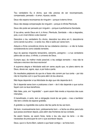 Teu verdadeiro Eu é divino, que não precisa de ser recompensado,
compensado, pensado – é amor, riqueza, saúde.
Deus não espera recompensa de ninguém – porque é eterno Amor.
Deus não deseja compensação de ninguém – porque é infinita Plenitude.
Deus não pode ser pensado por ninguém – porque é perfeitíssima Sanidade.
E tua alma, sendo Deus em ti, é Amor, Plenitude, Sanidade – não a degrades,
pois, a um nível inferior a ela mesma!
Descobre o teu verdadeiro Eu divino, descobre tua alma em ti, descobre-te
como sendo tua alma – e serás rico, feliz e sadio por seres bom.
Adquire a firme consciência divina da tua cidadania cósmica – e não te iludas
considerando-te como cidadão terrestre.
Aqui és apenas imigrante temporário, estranho, peregrino – a tua verdadeira
pátria são os céus, o infinito, o universo de Deus.
Cumpre aqui, do melhor modo possível, o teu estágio terrestre – mas não te
reduzas a escravo dos teus escravos!
A suprema alegria e felicidade está em seres aquilo que, no plano eterno de
Deus, deves ser, agora, aqui, e por toda a parte.
Os resultados palpáveis do que és e fazes não correm por tua conta – por isto
não te importes com o que fica para além do teu alcance.
Não faças depender a tua felicidade de algo que não dependa de ti.
De ti depende seres bom e praticares o bem – de ti não depende o que outros
façam com os teus benefícios.
Não fales, pois, em “ingratidão” – quem assim fala revela a impureza das suas
intenções.
O beneficiado, é certo, tem a obrigação moral de ser grato – mas o benfeitor
não tem o direito de esperar gratidão.
A gratidão ou ingratidão dos outros não faz parte do teu ser-bom.
Sê bom, invariavelmente bom, jubilosamente bom – e fecha os olhos para tudo
que possa acontecer depois, para além das fronteiras da tua vontade.
Se assim fizeres, se assim fores, terás o teu céu aqui na terra – e não
necessitas de preocupar-te com o que acontecer depois.
Deus, que é o Sumo Bem, saberá o que fazer contigo – se fores bom.
 