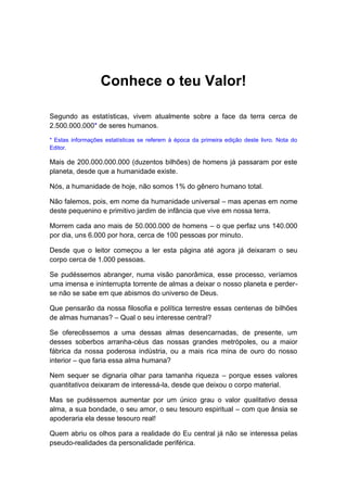 Conhece o teu Valor!
Segundo as estatísticas, vivem atualmente sobre a face da terra cerca de
2.500.000.000* de seres humanos.
* Estas informações estatísticas se referem à época da primeira edição deste livro. Nota do
Editor.
Mais de 200.000.000.000 (duzentos bilhões) de homens já passaram por este
planeta, desde que a humanidade existe.
Nós, a humanidade de hoje, não somos 1% do gênero humano total.
Não falemos, pois, em nome da humanidade universal – mas apenas em nome
deste pequenino e primitivo jardim de infância que vive em nossa terra.
Morrem cada ano mais de 50.000.000 de homens – o que perfaz uns 140.000
por dia, uns 6.000 por hora, cerca de 100 pessoas por minuto.
Desde que o leitor começou a ler esta página até agora já deixaram o seu
corpo cerca de 1.000 pessoas.
Se pudéssemos abranger, numa visão panorâmica, esse processo, veríamos
uma imensa e ininterrupta torrente de almas a deixar o nosso planeta e perder-
se não se sabe em que abismos do universo de Deus.
Que pensarão da nossa filosofia e política terrestre essas centenas de bilhões
de almas humanas? – Qual o seu interesse central?
Se oferecêssemos a uma dessas almas desencarnadas, de presente, um
desses soberbos arranha-céus das nossas grandes metrópoles, ou a maior
fábrica da nossa poderosa indústria, ou a mais rica mina de ouro do nosso
interior – que faria essa alma humana?
Nem sequer se dignaria olhar para tamanha riqueza – porque esses valores
quantitativos deixaram de interessá-la, desde que deixou o corpo material.
Mas se pudéssemos aumentar por um único grau o valor qualitativo dessa
alma, a sua bondade, o seu amor, o seu tesouro espiritual – com que ânsia se
apoderaria ela desse tesouro real!
Quem abriu os olhos para a realidade do Eu central já não se interessa pelas
pseudo-realidades da personalidade periférica.
 