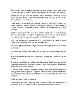 Tempo virá – quiçá ainda este ano, este mês, esta semana – para cada um de
nós em que o menor valor do sujeito será preferido ao maior valor dos objetos.
Tempo virá em que será tão intensa a nossa clarividência espiritual que as
coisas ao redor do Eu serão consideradas tão sem valor que o valor do Eu
atrairá o nosso único interesse.
Nesse estado de clarividência espiritual, cometer a mais ligeira mentira ou
descaridade para ganhar milhões e bilhões de cruzeiros, ou para salvar a
própria vida será considerado péssimo negócio, verdadeira falência da vida
humana.
Certo dia, foram oferecidos ao melhor conhecedor do valor do homem “todos
os reinos do mundo e sua glória” em troca de um momentâneo ato de idolatria
– e esse clarividente recusou, indignado, semelhante transação.
Pois, “que aproveita ao homem ganhar o mundo inteiro, se chegar a sofrer
prejuízo em sua própria alma”, no seu verdadeiro Eu?
Péssimo negócio seria trocar um grama de ouro de lei por muitos punhados de
ouro falso.
No mundo das ilusões, muito vale o que o homem tem – pouco vale o que ele
é.
Mas, no mundo da verdade, nada vale o que o homem tem – tudo vale o que o
homem é.
O profano, o analfabeto da realidade, considera ótima política acumular a maior
quantidade possível de objetos impessoais – que, daqui a pouco, serão todos
apreendidos como contrabando...
O iniciado, porém, possui a suprema sabedoria de aumentar cada vez mais o
valor qualitativo do seu próprio Eu, porque sabe que esses valores são eternos;
acumula “tesouros que a ferrugem não consome nem os ladrões desenterram e
roubam”...
Amigo, conhece o valor de tua alma!
Convence-te que tens, aqui na terra, a missão única de aumentares e
acrisolares cada vez mais a qualidade moral e espiritual do teu próprio Eu...
 
