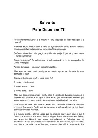 Salva-te –
Pelo Deus em Ti!
Pode o homem salvar-se a si mesmo? – Ou não pode ele fazer nada por si e
para si?
Há quem repila, horrorizado, a idéia da ego-salvação, como maldita heresia,
como abominável pelagianismo, como diabólica presunção.
Só Deus, só o Cristo, só a graça, ou então só a igreja, é que me podem salvar
– nunca eu mesmo!
Quem tem razão? Os defensores da auto-redenção – ou os advogados da
Cristo-redenção?
Ambos têm razão – e nenhum deles tem razão...
Mais que em outro ponto qualquer se revela aqui o erro funesto de uma
confusão secular.
Que se entende pelo ego? – que é esse Eu?
É o meu corpo? – não!
É minha mente? – não!
É minha alma? – sim!
Mas, que é isto, minha alma? – minha alma é a essência divina do meu ser, é o
eterno Cristo em mim, é o Logos, a Vida, a Luz, que ilumina a todo homem que
vem a este mundo – é o próprio Deus universal individualizado em mim.
Esse Emanuel, esse Deus em mim, esse Cristo de minha alma é que me salva
– porque é o mesmo Cristo que salvou Jesus e salvou a todos os que foram
salvos através dos milênios.
É o mesmo Cristo, o eterno Logos que no princípio estava com Deus e que é
Deus, que encarnou em Jesus, filho da Virgem Maria, que nasceu em Belém,
que viveu em Nazaré, que andou evangelizando a Palestina, que foi
crucificado, morto e sepultado, que ressuscitou no terceiro dia, que ascendeu
aos céus e que está com os homens, todos os dias, até à consumação dos
 