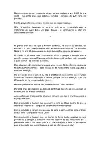 Daqui a menos de um quarto de século, vamos celebrar o ano 2.000 da era
cristã – há 2.000 anos que estamos remidos – remidos de quê? Ora, do
pecado!...
É esta, provavelmente, a maior mentira que se possa imaginar...
Nós, os cristãos, bebemos os pecados maiores da humanidade com a
indiferença de quem bebe um copo d’água – e continuamos a falar em
cristianismo redentor!
*
* *
O grande mal está em que o homem ocidental, há quase 20 séculos, foi
embalado no sono mortífero de ter sido remido automaticamente, por Jesus de
Nazaré, no ano 33 da nossa era, no topo duma colina perto de Jerusalém...
O cristão do Ocidente não compreendeu ainda – porque a teologia não o
permite – que o mesmo Cristo que redimira Jesus, está também nele, e o pode
e quer redimir – se o cristão o permitir.
Mas o homem não é redimível enquanto viver no erro, fácil e cômodo, de que já
foi definitivamente remido – essa funesta lei de inércia moral fecha as portas a
qualquer redenção.
De tão cristão que o homem é, não é cristificável; não permite que o Cristo
interno do presente propínquo o redima, porque procura redenção com um
Cristo externo, de um passado longínquo...
De tanto procurar o Cristo de fora, não descobre o Cristo de dentro.
De tanto errar pelo labirinto da teologia centrífuga, não chega a concentrar-se
no santuário da mística centrípeta.
A nossa teologia cristã vacinou o homem com um soro que o imunizou contra o
espírito do Cristo!...
Bem-aventurado o homem que descobrir o reino de Deus dentro de si e o
irradiar ao redor de si – porque ele será chamado filho de Deus!
Bem-aventurado o homem que acordar do sono e abrir os olhos para o Cristo
de sua alma – porque ele verá a Deus!
Bem-aventurado o homem que se libertar da longa ilusão negativa do seu
pseudo-eu e abraçar a exultante verdade positiva do seu verdadeiro Eu –
porque ele passou das trevas para a luz, da morte para a vida, da escravidão
para a liberdade, dos tormentos para a paz, do inferno para o céu!
 