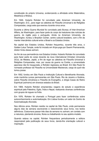 constituição do próprio Universo, evidenciando a afinidade entre Matemática,
Metafísica e Mística.
Em 1946, Huberto Rohden foi convidado pela American University, de
Washington, D.C., para reger as cátedras de Filosofia Universal e de Religiões
Comparadas, cargo este que exerceu durante cinco anos.
Durante a última Guerra Mundial foi convidado pelo Bureau of lnter-American
Affairs, de Washington, para fazer parte do corpo de tradutores das notícias de
guerra, do inglês para o português. Ainda na American University, de
Washington, fundou o Brazilian Center, centro cultural brasileiro, com o fim de
manter intercâmbio cultural entre o Brasil e os Estados Unidos.
Na capital dos Estados Unidos, Rohden frequentou, durante três anos, o
Golden Lotus Temple, onde foi iniciado em Kriya-yoga por Swami Premananda,
diretor hindu desse ashram.
Ao fim de sua permanência nos Estados Unidos, Huberto Rohden foi convidado
para fazer parte do corpo docente da nova International Christian University
(ICU), de Metaka, Japão, a fim de reger as cátedras de Filosofia Universal e
Religiões Comparadas; mas, por causa da guerra na Coréia, a universidade
japonesa não foi inaugurada, e Rohden regressou ao Brasil. Em São Paulo foi
nomeado professor de Filosofia na Universidade Mackenzie, cargo do qual não
tomou posse.
Em 1952, fundou em São Paulo a Instituição Cultural e Beneficente Alvorada,
onde mantinha cursos permanentes em São Paulo, Rio de Janeiro e Goiânia,
sobre Filosofia Univérsica e Filosofia do Evangelho, e dirigia Casas de Retiro
Espiritual (ashrams) em diversos estados do Brasil.
Em 1969, Huberto Rohden empreendeu viagens de estudo e experiência
espiritual pela Palestina, Egito, Índia e Nepal, realizando diversas conferências
com grupos de iogues na Índia.
Em 1976, Rohden foi chamado a Portugal para fazer conferências sobre
autoconhecimento e autorrealização. Em Lisboa fundou um setor do Centro de
Autorrealização Alvorada.
Nos últimos anos, Rohden residia na capital de São Paulo, onde permanecia
alguns dias da semana escrevendo e reescrevendo seus livros, nos textos
definitivos. Costumava passar três dias da semana no ashram, em contato com
a natureza, plantando árvores, flores ou trabalhando no seu apiário-modelo.
Quando estava na capital, Rohden frequentava periodicamente a editora
responsável pela publicação de seus livros, dando-lhe orientação cultural e
inspiração.
 