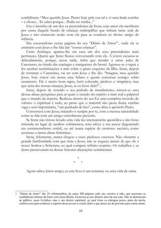 confidência: “Meu querido Jesus. Passei hoje pela rua tal e vi uma linda casinha
– e chorei... Tu sabes porque... Podia ser minha...”
Era o larzinho de um dos ex-pretendentes de Irene, cujo amor ela sacrificara
por causa daquele bando de crianças maltrapilhas que tinham tanta sede de
Jesus e não contavam senão com ela para as conduzir ao divino amigo de
infância.
São encantadoras certas páginas do seu “Diário de Amor”1
, onde ela se
entretém com Jesus e lhe fala das “nossas crianças”.
Certo domingo, aparece-lhe em casa um dos seus pretendentes mais
pertinazes. Queria que Irene ficasse conversando com ele. A jovem escusou-se
delicadamente, porque, nessa tarde, tinha que atender a umas aulas de
Catecismo, no fundo das caatingas e mangueiras do litoral. Agastou-se o rapaz e
fez acerbas recriminações à mãe sobre o gênio esquisito da filha. Irene, depois
de terminar o Catecismo, vai ter com Jesus e lhe diz: “Imagina, meu querido
Jesus, hoje esteve em nossa casa fulano e queria conversar comigo sobre
casamento. Ele é muito bom rapaz, bem colocado, piedoso e simpático; mas
que seria das nossas crianças, Jesus, se eu fosse dele?”...
Irene, depois de vencido o seu período de mundanismo, tornou-se uma
dessas almas peregrinas para as quais o mundo do espírito é mais real e palpável
que o mundo da matéria. Realizou dentro do seu Eu uma completa inversão de
valores: o espiritual é tudo, ao passo que o material não passa duma sombra
vaga e sem importância, “um punhado de lixo”, como diria o apóstolo Paulo.
Conversava com Jesus, tratando-o sempre por tu, com a mesma naturalidade
como se fala com um amigo visivelmente presente.
Se Irene não tivesse levado uma vida tão intensamente apostólica e não fosse
triturada no lagar de acerbos sofrimentos, teria talvez a sua ascese degenerado
em sentimentalismo estéril, ou até numa espécie de erotismo ascético, como
acontece a tantas almas femininas.
Irene, felizmente, nunca chegou a esses piedosos excessos. Não obstante a
grande familiaridade com que trata a Jesus, não se esquece jamais de que ele é
nosso Senhor e Soberano, ao qual compete infinito respeito. Os trabalhos e as
dores preservaram-na dessas funestas aberrações sentimentais.
*
* *
Agora sabes, leitor amigo, se este livro é um romance ou uma vida de santa.
1 “Diário de Amor” são 10 volumesinhos, de umas 200 páginas cada um, escritos à mão, que encerram as
confidências íntimas de Irene com Jesus-Hóstia. Escreveu-as nos últimos anos da sua vida. Não se destinavam
ao público, esses livrinhos; mas o seu diretor espiritual, ao qual Irene os entregou pouco antes da morta,
confiou-mos para conhecer o espírito dessa jovem e extrair deles o que possa ser de proveito para outras almas.
10
 