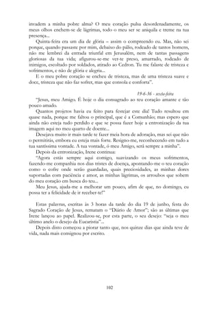 invadem a minha pobre alma? O meu coração pulsa desordenadamente, os
meus olhos enchem-se de lágrimas, todo o meu ser se aniquila e treme na tua
presença...
Quinta-feira era um dia de glória – assim o compreendo eu. Mas, não sei
porque, quando passaste por mim, debaixo do pálio, rodeado de tantos homens,
não me lembrei da entrada triunfal em Jerusalém, nem de tantas passagens
gloriosas da tua vida; afigurou-se-me ver-te preso, amarrado, rodeado de
inimigos, escoltado por soldados, atirado ao Cedron. Tu me falaste de tristeza e
sofrimentos, e não de glória e alegria...
E o meu pobre coração se encheu de tristeza, mas de uma tristeza suave e
doce, tristeza que não faz sofrer, mas que consola e conforta”.
19-6-36 - sexta-feira
“Jesus, meu Amigo. É hoje o dia consagrado ao teu coração amante e tão
pouco amado.
Quantos projetos havia eu feito para festejar este dia! Tudo resultou em
quase nada, porque me faltou o principal, que é a Comunhão; mas espero que
ainda não esteja tudo perdido e que se possa fazer hoje a entronização da tua
imagem aqui no meu quarto de doente...
Desejava muito ir mais tarde te fazer meia hora de adoração, mas sei que não
o permitirás, embora eu esteja mais forte. Resigno-me, reconhecendo em tudo a
tua santíssima vontade. A tua vontade, ó meu Amigo, será sempre a minha”.
Depois da entronização, Irene continua:
“Agora estás sempre aqui comigo, suavizando os meus sofrimentos,
fazendo-me companhia nos dias tristes de doença, apontando-me o teu coração
como o cofre onde serão guardadas, quais preciosidades, as minhas dores
suportadas com paciência e amor, as minhas lágrimas, os arroubos que sobem
do meu coração em busca do teu...
Meu Jesus, ajuda-me a melhorar um pouco, afim de que, no domingo, eu
possa ter a felicidade de ir receber-te!”
Estas palavras, escritas às 3 horas da tarde do dia 19 de junho, festa do
Sagrado Coração de Jesus, rematam o “Diário de Amor”; são as últimas que
Irene lançou ao papel. Realizou-se, por esta parte, o seu desejo: “seja o meu
último anelo o desejo da Eucaristia”...
Depois disto começou a piorar tanto que, nos quinze dias que ainda teve de
vida, nada mais consignou por escrito.
102
 