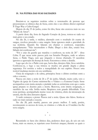 19. NA PÁTRIA DAS SUAS SAUDADES
Baseiam-se as seguintes notícias sobre o testemunho de pessoas que
presenciaram os últimos dias de Irene, entre elas o seu último diretor espiritual
P. Tiago Way e Celita Gurgel.
Depois do dia 19 de junho, como foi dito, Irene não escreveu mais no seu
“Diário de Amor”.
A partir deste dia, festa do Sagrado Coração de Jesus, tornou-se cada vez
mais grave o seu estado.
No dia 26, à tarde, o médico, alarmado com o resultado do exame de
sangue, resolveu proceder a uma sangria. Irene ignorava ainda a gravidade da
sua moléstia. Quando lhe falaram em chamar o confessor, respondeu
tranquilamente: “Não incomodem o Padre. Daqui a dois dias, estarei boa.
Sábado irei confessar-me”.
“Foi o anjo da guarda que mandou o confessor, na noite de 26” - disse
Celita. É que nessa noite passou pela rua Senador Pompeu, onde se achava
Irene, o Padre Tiago, sem que ninguém o tivesse chamado. O sacerdote
ignorava a agravação da doença de Irene. Encontrou-a triste e abatida.
Logo que ela viu o Padre com que, havia dias, desejava falar, ficou satisfeita.
Confessou-se, e logo a sua tristeza se mudou em grande alegria e plena
segurança. Foi notória a todos a tranquilidade do seu espírito. Houve uma
notável mudança mesmo em seu semblante.
Cheia de resignação e de calma, principiou Irene o último combate entre a
vida e a morte...
Passou em claro a noite de 26 a 27 de junho. Sábado, muito cedo, veio o
Vigário da igreja do Carmo ministrar-lhe o Viático e a Extrema-Unção. Irene
acompanhou com muita atenção e piedade todas as cerimônias com que a santa
igreja prepara os doentes para a morte. Renovou, com inteira resignação, o
sacrifício da sua vida. Sofria muito. Respirava com grande dificuldade. Uma
tosse pertinaz, acompanhada muitas vezes de vômitos, efeito da intoxicação da
uremia, não lhe dava descanso algum.
À tarde começou a piorar. Passou mal a noite. Quase não falava. Sentia-se
cada vez mais cansada e exausta.
No dia 28, pela manhã, passou um pouco melhor. À tarde, porém,
recomeçaram os acessos de tosse, os vômitos e a falta de ar. O médico fez-lhe
nova sangria.
*
* *
Resumindo os fatos dos últimos dias, podemos dizer que, de seis em seis
horas, mais ou menos, se repetiam esses horríveis ataques, durante os quais o
104
 
