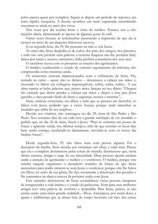 pulso parava quase por completo. Seguia-se depois um período de repouso, um
sono rápido, irrequieto. A doente acordava um tanto espantada, estranhando
encontrar-se ainda no meio dos vivos.
Três vezes por dia recebia Irene a visita do médico. Tomava seis a oito
injeções diária, alimentando-se apenas de algumas gotas de café.
Várias vezes tiveram as testemunhas presenciais a impressão de que ela ia
morrer no meio de um daqueles dolorosos acessos.
Já na segunda-feira, dia 29, lhe puseram na mão a vela benta.
Ao meio-dia, Irene despediu-se de todos, dos pais, dos amigos, dos parentes,
e tudo isto sem proferir uma palavra; a extrema fraqueza não lhe permitia falar;
falava por sinais e acenos; entretanto, tinha perfeita consciência dos seus atos.
O sacerdote rezou com os presentes as orações dos agonizantes.
O médico, conhecendo o estado de extremo esgotamento da enferma, não
compreendia como resistisse ainda.
Os assistentes estavam impressionados com o sofrimento de Irene. Ela,
sentada na cama – quase não se deitava – descansava a cabeça nas mãos e,
movendo os lábios em colóquios imperceptíveis, sofria, sofria, sofria... A sua
alma repetia as belas palavras que, pouco antes, lançara no seu diário: “Cheguei
tão cansada que deixei pender a cabeça nas mãos e depus a teus pés, Jesus
querido, o meu pesado fardo de dores e angústias, receios e misérias”...
Irene, embora consciente, era alheia a tudo que se passava em derredor; só
falava com Jesus, pedindo que a viesse buscar, porque eram tamanhas as
saudades que tinha do seu amplexo...
Devido aos vômitos, não comungou no dia 29, festa de São Pedro e São
Paulo. Nos restantes dias da sua vida teve a grande satisfação de ver atendido o
pedido que, no dia 30 de maio, fizera a Jesus: “Peço-te somente um pouco de
forças e aparente saúde, nos últimos tempos, afim de que termine os meus dias
bem unida contigo, recebendo-te diariamente, servindo-te com os restos das
minhas forças”.
Desde segunda-feira, 29, não falou mais com pessoa alguma. Foi o
desespero da família. Nem atendia aos visitantes; um olhar, e nada mais. Parece
que era o completo desinteresse pelas coisas do mundo, desinteresse que, nesta
última semana, atingiu o auge da sua intensidade. Duas pessoas apenas atraíam
ainda a atenção da agonizante: o médico e o confessor. O médico, porque este
retinha naquele organismo o derradeiro restinho de forças de que Irene
necessitava para poder entreter-se com Jesus; o confessor, porque este lhe falava
em Deus, no reino da sua glória, lhe deu novamente a absolvição dos pecados e
lhe aumentava na alma a certeza da próxima união com Jesus.
Este estranho desinteresse de Irene escandalizou várias pessoas, incapazes
de compreender a vida íntima e o estado da padecente. Nem para suas melhores
amigas teve uma palavra de conforto e despedida. Para Irene, parece, já não
existia senão uma única grande realidade – Deus. Antecipava, por assim dizer, a
apatia e indiferença que as almas fora do corpo mostram em face das coisas
105
 