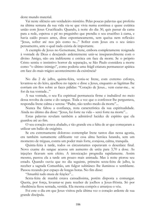 deste mundo material.
Vai neste silêncio um verdadeiro mistério. Pelas poucas palavras que proferiu
na última semana da sua vida via-se que vivia numa contínua e quase extática
união com Jesus Crucificado. Quando, à noite do dia 30, quis passar da cama
para a rede, espetou o pé no preguinho que prendia o seu crucifixo à cama, e
havia caído pouco antes, disse espontaneamente, sem queixa nem reflexão:
“Jesus, sofrer até nos pés como tu...” Sofrer com Jesus era o seu único
pensamento, ante o qual nada existia de importante.
A exemplo de Jesus no Getsemane, Irene, embora completamente resignada
à vontade de Deus e desejando ardentemente unir-se inseparavelmente com o
divino Amigo, não era indiferente e estóica em face da morte. Se o próprio
Cristo sentiu o instintivo horror da separação, se São Paulo considera a morte
como “o último inimigo”, como poderia uma frágil criatura permanecer apática
em face do mais trágico acontecimento da existência?
No dia 2 de julho, quinta-feira, vestiu-se Irene, com extremo esforço,
levantou-se do leito, ajoelhou no tapete e disse a Jesus, enquanto as lágrimas lhe
corriam em fios sobre as faces pálidas: “Coração de Jesus... vem curar-me... se
for da tua vontade...”
A sua vontade, o seu Eu espiritual permanecia firme e inabalável no meio
dessa revolta da carne e do sangue. Toda a vez que o confessor lhe perguntava,
respondia Irene calma e serena: “Padre, não tenho medo da morte”...
Nunca lhe faltou a confiança, nota característica da sua espiritualidade.
Ainda no último dia disse: “Jesus, fui forte na vida – serei forte na morte”...
Estas palavras revelam também a admirável lucidez de espírito que ela
guardou até ao fim.
O seu coração estava abalado, e tão grande era a falta de ar que começaram a
utilizar um balão de oxigênio.
Se era extremamente doloroso contemplar Irene tantos dias nessa agonia,
era também sumamente edificante ver essa alma heróica lutando, sem um
momento de tréguas, contra um poder mais forte, corajosa, calma, tranquila.
Quinta-feira à tarde, todos os circunstantes esperavam o desenlace final.
Novo exame do sangue acusou um aumento de uréia para 3,70 a dose. As
injeções ficavam sem efeito. A intoxicação progredia rapidamente. Assim
mesmo, passou ela a tarde um pouco mais animada. Mas à noite piorou seu
estado. Quando ouviu que no dia seguinte, primeira sexta-feira de julho, ia
receber a sagrada Comunhão, um fulgor subitâneo lhe iluminou o semblante.
Passou rezando por espaço de longas horas. No fim disse:
“Amanhã tudo muta de feições”...
Sexta-feira de manhã estava cansadíssima, porém disposta a comungar.
Queria, por força, levantar-se para receber de joelhos a Jesus-Hóstia. Só por
obediência ficou sentada, vestida. Ela mesma compôs e arranjou o véu.
Foi este o dia em que Jesus visitou pela última vez o coração ardente de sua
grande discípula.
106
 