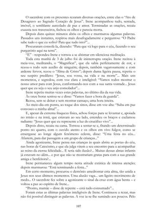 O sacerdote com os presentes rezaram diversas orações, entre elas o “Ato de
Desagravo ao Sagrado Coração de Jesus”. Irene acompanhou tudo, sentada,
imóvel, o semblante aureolado de paz e amor. Terminadas as orações, recaiu
exausta nos travesseiros, fechou os olhos e parecia morta.
Depois duns quinze minutos abriu os olhos e murmurou algumas palavras.
Passados uns instantes, respirou mais desafogadamente e perguntou: “O Padre
sabe tudo o que eu sofro? Para que tudo isto?”...
Procuraram consolá-la, dizendo: “Para que vá logo para o céu, fazendo o seu
purgatório aqui na terra”.
“É” - respondeu Irene e tornou a se abismar em silenciosa meditação.
Toda esta manhã de 3 de julho foi de ininterrupta oração. Irene recitou à
meia-voz, meditando, o “Magnificat”, que ela sabia perfeitamente de cor, e
rezou-o todo sem auxílio de ninguém; depois, também vagarosamente e com
ardente fervor, rezou o “Alma de Cristo”; depois duma ligeira pausa, repetiu o
seu suspiro predileto: “Jesus, sou vossa, na vida e na morte”... Mais uns
momentos, e segredou, com voz clara e inteligível: “Vamos todos mostrar o
nosso amor para com Jesus, conformando-nos com a sua santa vontade... Jesus
quer que eu seja o seu anjo consolador”...
Irene repetiu muitas vezes estas palavras, no último dia da sua vida.
Às onze horas sentou-se e disse: “Vamos fazer a hora da guarda”.
Rezou, sem se deitar e sem mostrar cansaço, uma hora inteira.
Ao meio-dia em ponto, ao toque dos sinos, disse em voz alta: “Suba em paz
convosco a minha alma!”...
E, apesar da extrema fraqueza física, achou forças para se levantar e, apoiada
no irmão e na irmã, que estavam ao seu lado, estendeu os braços e exclamou
radiante: “Jesus quer que eu represente a luz do crucifixo vivo”...
Depois disto, recaiu na cama. Tornou a sentar-se e, fitando um determinado
ponto no quarto, com o ouvido atento e os olhos em vivo fulgor, como se
enxergasse ao longe algum fenômeno celeste, disse: “Uma festa no céu...
Afastem, para dar passagem a um grupo de crianças...”
Ainda agonizante, Irene pensa nas crianças às quais abrira as portas do céu,
nas horas de Catecismo, e que ela julga virem a seu encontro para a acompanhar
ao reino da eterna felicidade... E teria sido ilusão?... Muitas dessas almas infantis
já estavam no além... e por que não se mostrariam gratas para com a sua grande
amiga e benfeitora?...
Irene permaneceu algum tempo nesta atitude extática de intensa atenção;
depois murmurou: “Está terminando a festa...”
Em certo momento, procurou o demônio amedrontar esta alma, tão unida a
Jesus nos seus últimos momentos. Uma alusão vaga... um ligeiro movimento de
medo... O sacerdote fez sobre a agonizante o sinal da cruz com água benta – e
voltou a paz ao espírito de Irene...
“Pronto, mamãe – disse de repente – está tudo consumado”...
Foram estas as últimas palavras inteligíveis de Irene. Continuou a rezar, mas
não foi possível distinguir as palavras. A voz ia-se-lhe sumindo aos poucos. Pelo
107
 