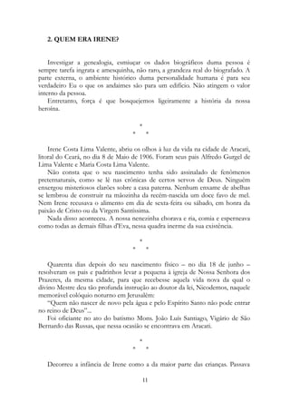 2. QUEM ERA IRENE?
Investigar a genealogia, esmiuçar os dados biográficos duma pessoa é
sempre tarefa ingrata e amesquinha, não raro, a grandeza real do biografado. A
parte externa, o ambiente histórico duma personalidade humana é para seu
verdadeiro Eu o que os andaimes são para um edifício. Não atingem o valor
interno da pessoa.
Entretanto, força é que bosquejemos ligeiramente a história da nossa
heroína.
*
* *
Irene Costa Lima Valente, abriu os olhos à luz da vida na cidade de Aracati,
litoral do Ceará, no dia 8 de Maio de 1906. Foram seus pais Alfredo Gurgel de
Lima Valente e Maria Costa Lima Valente.
Não consta que o seu nascimento tenha sido assinalado de fenômenos
preternaturais, como se lê nas crônicas de certos servos de Deus. Ninguém
enxergou misteriosos clarões sobre a casa paterna. Nenhum enxame de abelhas
se lembrou de construir na mãozinha da recém-nascida um doce favo de mel.
Nem Irene recusava o alimento em dia de sexta-feira ou sábado, em honra da
paixão de Cristo ou da Virgem Santíssima.
Nada disso aconteceu. A nossa nenezinha chorava e ria, comia e esperneava
como todas as demais filhas d'Eva, nessa quadra inerme da sua existência.
*
* *
Quarenta dias depois do seu nascimento físico – no dia 18 de junho –
resolveram os pais e padrinhos levar a pequena à igreja de Nossa Senhora dos
Prazeres, da mesma cidade, para que recebesse aquela vida nova da qual o
divino Mestre deu tão profunda instrução ao doutor da lei, Nicodemos, naquele
memorável colóquio noturno em Jerusalém:
“Quem não nascer de novo pela água e pelo Espírito Santo não pode entrar
no reino de Deus”...
Foi oficiante no ato do batismo Mons. João Luís Santiago, Vigário de São
Bernardo das Russas, que nessa ocasião se encontrava em Aracati.
*
* *
Decorreu a infância de Irene como a da maior parte das crianças. Passava
11
 