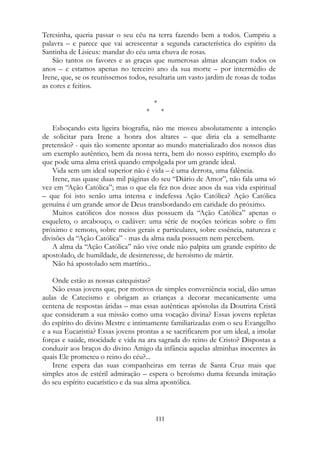 Teresinha, queria passar o seu céu na terra fazendo bem a todos. Cumpriu a
palavra – e parece que vai acrescentar a segunda característica do espírito da
Santinha de Lisieux: mandar do céu uma chuva de rosas.
São tantos os favores e as graças que numerosas almas alcançam todos os
anos – e estamos apenas no terceiro ano da sua morte – por intermédio de
Irene, que, se os reuníssemos todos, resultaria um vasto jardim de rosas de todas
as cores e feitios.
*
* *
Esboçando esta ligeira biografia, não me moveu absolutamente a intenção
de solicitar para Irene a honra dos altares – que diria ela a semelhante
pretensão? - quis tão somente apontar ao mundo materializado dos nossos dias
um exemplo autêntico, bem da nossa terra, bem do nosso espírito, exemplo do
que pode uma alma cristã quando empolgada por um grande ideal.
Vida sem um ideal superior não é vida – é uma derrota, uma falência.
Irene, nas quase duas mil páginas do seu “Diário de Amor”, não fala uma só
vez em “Ação Católica”; mas o que ela fez nos doze anos da sua vida espiritual
– que foi isto senão uma intensa e indefessa Ação Católica? Ação Católica
genuína é um grande amor de Deus transbordando em caridade do próximo.
Muitos católicos dos nossos dias possuem da “Ação Católica” apenas o
esqueleto, o arcabouço, o cadáver: uma série de noções teóricas sobre o fim
próximo e remoto, sobre meios gerais e particulares, sobre essência, natureza e
divisões da “Ação Católica” - mas da alma nada possuem nem percebem.
A alma da “Ação Católica” não vive onde não palpita um grande espírito de
apostolado, de humildade, de desinteresse, de heroísmo de mártir.
Não há apostolado sem martírio...
Onde estão as nossas catequistas?
Não essas jovens que, por motivos de simples conveniência social, dão umas
aulas de Catecismo e obrigam as crianças a decorar mecanicamente uma
centena de respostas áridas – mas essas autênticas apóstolas da Doutrina Cristã
que consideram a sua missão como uma vocação divina? Essas jovens repletas
do espírito do divino Mestre e intimamente familiarizadas com o seu Evangelho
e a sua Eucaristia? Essas jovens prontas a se sacrificarem por um ideal, a imolar
forças e saúde, mocidade e vida na ara sagrada do reino de Cristo? Dispostas a
conduzir aos braços do divino Amigo da infância aquelas alminhas inocentes às
quais Ele prometeu o reino do céu?...
Irene espera das suas companheiras em terras de Santa Cruz mais que
simples atos de estéril admiração – espera o heroísmo duma fecunda imitação
do seu espírito eucarístico e da sua alma apostólica.
111
 