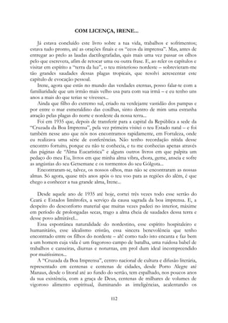 COM LICENÇA, IRENE...
Já estava concluído este livro sobre a tua vida, trabalhos e sofrimentos;
estava tudo pronto, até as orações finais e os “ecos da imprensa”. Mas, antes de
entregar ao prelo as laudas dactilografadas, quis mais uma vez passar os olhos
pelo que escrevera, afim de retocar uma ou outra frase. E, ao reler os capítulos e
visitar em espírito a “terra da luz”, o teu misterioso nordeste – sobrevieram-me
tão grandes saudades dessas plagas tropicais, que resolvi acrescentar este
capítulo de evocação pessoal.
Irene, agora que estás no mundo das verdades eternas, posso falar-te com a
familiaridade que um irmão mais velho usa para com sua irmã – e eu tenho uns
anos a mais do que terias se vivesses...
Ainda que filho do extremo sul, criado na verdejante vastidão dos pampas e
por entre o mar esmeraldino das coxilhas, sinto dentro de mim uma estranha
atração pelas plagas do norte e nordeste da nossa terra...
Foi em 1935 que, depois de transferir para a capital da República a sede da
“Cruzada da Boa Imprensa”, pela vez primeira visitei o teu Estado natal – e foi
também nesse ano que nós nos encontramos rapidamente, em Fortaleza, onde
eu realizava uma série de conferências. Não tenho recordação nítida desse
encontro fortuito, porque eu não te conhecia, e tu me conhecias apenas através
das páginas de “Alma Eucarística” e alguns outros livros em que palpita um
pedaço do meu Eu, livros em que minha alma vibra, chora, geme, anseia e sofre
as angústias do seu Getsemane e os tormentos do seu Gólgota...
Encontraram-se, talvez, os nossos olhos, mas não se encontraram as nossas
almas. Só agora, quase três anos após o teu voo para as regiões do além, é que
chego a conhecer a tua grande alma, Irene...
Desde aquele ano de 1935 até hoje, cortei três vezes todo esse sertão do
Ceará e Estados limítrofes, a serviço da causa sagrada da boa imprensa. E, a
despeito do desconforto material que muitas vezes padeci no interior, máxime
em período de prolongadas secas, trago a alma cheia de saudades dessa terra e
desse povo admirável...
Essa espontânea naturalidade do nordestino, esse espírito hospitaleiro e
humanitário, esse idealismo cristão, essa sincera benevolência que tenho
encontrado entre os filhos do nordeste – ah! como tudo isto encanta e faz bem
a um homem cuja vida é um fragoroso campo de batalha, uma ruidosa babel de
trabalhos e canseiras, diurnas e noturnas, em prol dum ideal incompreendido
por muitíssimos...
A “Cruzada da Boa Imprensa”, centro nacional de cultura e difusão literária,
representado em centenas e centenas de cidades, desde Porto Alegre até
Manaus, desde o litoral até ao fundo do sertão, tem espalhado, nos poucos anos
da sua existência, com a graça de Deus, centenas de milhares de volumes de
vigoroso alimento espiritual, iluminando as inteligências, acalentando os
112
 