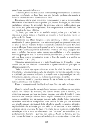 corações de inumeráveis leitores.
Tu mesma, Irene, nos teus diários, confessas frequentemente que és uma das
grandes beneficiadas do bom livro, que das baixadas profanas do mundo te
levou às serenas alturas da espiritualidade cristã...
Entretanto, minha irmã, nem todos compreendem o que tu compreendias.
Há entre os nossos católicos não poucos que, em vez de amigos, se constituem
verdadeiros inimigos do apostolado da imprensa, seja pelo indiferentismo que
lhe votam, seja pelo não cumprimento dos compromissos assumidos em face
dos jornais e das casas editoras.
Tu, Irene, que vives na luz da verdade integral, sabes que o apóstolo da
imprensa é quase sempre a bigorna do público, e bem poderia repetir as
palavras de São Paulo:
“Parece-me que Deus designou a nós, apóstolos, o último lugar, como
condenados à morte; porquanto nos tornamos espetáculo para o mundo, para
os anjos e para os homens. Somos considerados estultos por causa de Cristo;
somos tidos por fracos; somos desprezados; até a presente hora andamos com
fome, sede e desnudez; somos maltratados; vivemos sem casa; afadigamo-nos
com o trabalho das nossas mãos; lançam-nos maldições – e nós espargimos
bençãos; perseguem-nos – e nós o sofremos; caluniam-nos – e nós consolamos;
até esta hora somos considerados como o lixo do mundo e a escória da
humanidade”. (1. Cr. 3,9ss)
Tais coisas experimentou em si o maior bandeirante do Evangelho – e que
admira que os que desejam continuar-lhe o apostolado devam participar de
idênticos martírios?...
Todo o homem que quiser elevar-se acima do nível da rotina comum e
trabalhar por uma causa superior, há de fatalmente ser incompreendido por uns
e hostilizado por outros e malsinado por aqueles que se julgam eclipsados e não
toleram coisa alguma acima da sua rasteira mediocridade e covardia.
A imprensa católica, pelo fato mesmo de ser apóstola, tem de ser mártir.
Não há apostolado sem martírio.
É este o nosso campo de batalha de todos os dias e de todas as horas...
Quando então, longe das mesquinharias humanas, me abismo na convidativa
solidão dos sertões do nordeste, em contato íntimo com a natureza, essa
misteriosa natureza que leva nas feições tropicais um idílio de inefável poesia
mesclada com os traços dolentes da sua tragédia multissecular; quando escuto o
sussurro nostálgico dos carnaubais tangidos pelas tépidas brisas vespertinas;
quando os meus olhos acompanham esses bandos de aves que vêm abeirar-se
dos grandes açudes à procura da linfa salvadora; quando presencio a admirável
espiritualidade do sertanejo que em todas as vicissitudes da sua duríssima
existência divisa a vontade de Deus e vive feliz na sua evangélica simplicidade;
quando por toda a parte me sinto como que “em casa”, no seio desse povo
profundamente humano – quer seja nas serras do Cariri ou Baturité, quer seja
nas cidades do litoral ou nos povoados do interior – então volto a cobrar alma
113
 