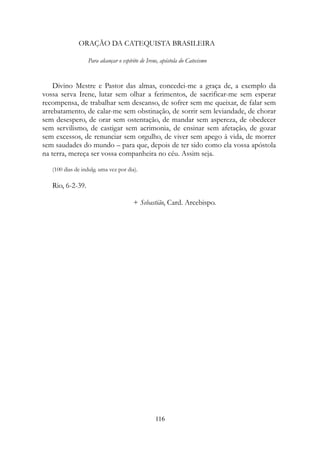 ORAÇÃO DA CATEQUISTA BRASILEIRA
Para alcançar o espírito de Irene, apóstola do Catecismo
Divino Mestre e Pastor das almas, concedei-me a graça de, a exemplo da
vossa serva Irene, lutar sem olhar a ferimentos, de sacrificar-me sem esperar
recompensa, de trabalhar sem descanso, de sofrer sem me queixar, de falar sem
arrebatamento, de calar-me sem obstinação, de sorrir sem leviandade, de chorar
sem desespero, de orar sem ostentação, de mandar sem aspereza, de obedecer
sem servilismo, de castigar sem acrimonia, de ensinar sem afetação, de gozar
sem excessos, de renunciar sem orgulho, de viver sem apego à vida, de morrer
sem saudades do mundo – para que, depois de ter sido como ela vossa apóstola
na terra, mereça ser vossa companheira no céu. Assim seja.
(100 dias de indulg. uma vez por dia).
Rio, 6-2-39.
+ Sebastião, Card. Arcebispo.
116
 