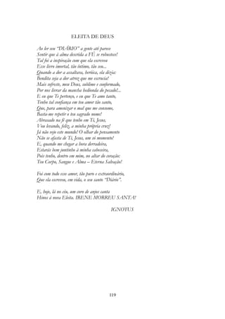ELEITA DE DEUS
Ao ler seu “DIÁRIO” a gente até parece
Sentir que à alma descrida a FÉ se robustece!
Tal foi a inspiração com que ela escreveu
Esse livro imortal, tão íntimo, tão seu...
Quando a dor a assaltava, heróica, ela dizia:
Bendita seja a dor atroz que me escrucia!
Mais sofreste, meu Deus, sublime e conformado,
Por nos livrar da mancha hedionda do pecado!...
E eu que Te pertenço, e eu que Te amo tanto,
Tenho tal confiança em teu amor tão santo,
Que, para amenizar o mal que me consome,
Basta-me repetir o teu sagrado nome!
Abrasado na fé que tenho em Ti, Jesus,
Vou levando, feliz, a minha própria cruz!
Já não vejo este mundo! O olhar do pensamento
Não se afasta de Ti, Jesus, um só momento!
E, quando me chegar a hora derradeira,
Estarás bem juntinho à minha cabeceira,
Pois tenho, dentro em mim, no altar do coração:
Teu Corpo, Sangue e Alma – Eterna Salvação!
Foi com todo esse amor, tão puro e extraordinário,
Que ela escreveu, em vida, o seu santo “Diário”.
E, hoje, lá no céu, um coro de anjos canta
Hinos à nova Eleita. IRENE MORREU SANTA!
IGNOTUS
119
 
