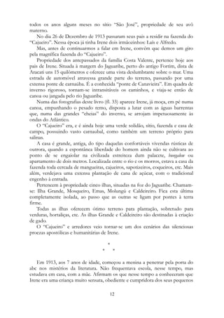todos os anos alguns meses no sítio “São José”, propriedade de seu avô
materno.
No dia 26 de Dezembro de 1913 passaram seus pais a residir na fazenda do
“Cajueiro”. Nessa época já tinha Irene dois irmãozinhos: Laís e Alfredo.
Mas, antes de continuarmos a falar em Irene, convém que demos um giro
pela magnífica fazenda do “Cajueiro”.
Propriedade dos antepassados da família Costa Valente, pertence hoje aos
pais de Irene. Situada à margem do Jaguaribe, perto do antigo Fortim, dista de
Aracati uns 15 quilômetros e oferece uma vista deslumbrante sobre o mar. Uma
estrada de automóvel atravessa grande parte do terreno, passando por uma
extensa ponte de carnaúba. É a conhecida “ponte de Canavieira”. Em quadra de
inverno rigoroso, tornam-se intransitáveis os caminhos, e viaja-se então de
canoa ou jangada pelo rio Jaguaribe.
Numa das fotografias deste livro (fl. 33) aparece Irene, já moça, em pé numa
canoa, empunhando o pesado remo, disposta a lutar com as águas barrentas
que, numa das grandes “cheias” do inverno, se arrojam impetuosamente às
ondas do Atlântico.
O “Cajueiro” era, e é ainda hoje uma verde solidão, sítio, fazenda e casa de
campo, possuindo vasto carnaubal, como também um terreno próprio para
salinas.
A casa é grande, antiga, do tipo daquelas confortáveis vivendas rústicas de
outrora, quando a espontânea liberdade do homem ainda não se cultivara ao
ponto de se engaiolar na civilizada estreiteza dum palacete, bungalow ou
apartamento de dois metros. Localizada entre o rio e os morros, estava a casa da
fazenda toda cercada de mangueiras, cajueiros, sapotizeiros, coqueiros, etc. Mais
além, verdejava uma extensa plantação de cana de açúcar, com o tradicional
engenho à entrada.
Pertencem à propriedade cinco ilhas, situadas na foz do Jaguaribe. Chamam-
se: Ilha Grande, Mosqueiro, Emas, Molungú e Caldeireiro. Fica esta última
completamente isolada, ao passo que as outras se ligam por pontes à terra
firme.
Todas as ilhas oferecem ótimo terreno para plantação, sobretudo para
verduras, hortaliças, etc. As ilhas Grande e Caldeireiro são destinadas à criação
de gado.
O “Cajueiro” e arredores veio tornar-se um dos cenários das silenciosas
proezas apostólicas e humanitárias de Irene.
*
* *
Em 1913, aos 7 anos de idade, começou a menina a penetrar pela porta do
abc nos mistérios da literatura. Não frequentava escola, nesse tempo, mas
estudava em casa, com a mãe. Afirmam os que nesse tempo a conheceram que
Irene era uma criança muito sensata, obediente e cumpridora dos seus pequenos
12
 