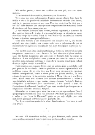 Não tardou, porém, a entrar em conflito com seus pais, por causa desse
namoro.
E a resistência de Irene acabou, finalmente, em desistência...
Teve ainda nos anos subsequentes diversos amores, alguns deles bem de
molde a levá-la ao paraíso da felicidade, humanamente falando. Não parece,
todavia, ter pensado seriamente em casar. Uma voz misteriosa lhe dizia que o
seu “lar” seria diferente dos lares que suas companheiras iam fundando, cheias
de otimismo e de fagueiras esperanças...
Já nesse tempo, começou Irene a sentir, embora vagamente, a existência de
dois mundos dentro de si, duas forças antagônicas que se digladiavam nesse
silencioso campo de batalha e fariam do resto da sua vida um drama de estranha
beleza e enigmática incompreensibilidade...
Toda alma humana é um microcosmo, um universo por si, um mundo
original, uma obra inédita, um cosmos mais vasto e misterioso do que as
incomensuráveis regiões que se espraiam para além dos espaços sidéreos da via-
lactea...
Não existem duas almas inteiramente iguais, e por isso é impossível que uma
compreenda cabalmente a outra. As obras de Deus são todas originais inéditos.
Deus não fabrica mercadorias em série como os homens. Não faz cópias ou
duplicatas. A sua inteligência é assaz poderosa para conceber sempre novos
modelos numa variedade infinita; e o seu poder é bastante grande para realizar
de modo original e único as suas idéias.
Neste mesmo ano começou Irene a ser um enigma para a sociedade e até
para pessoas da sua família. Eram os prelúdios da futura espiritualidade. Os
prelúdios, porque não se pode dizer que Irene fosse propriamente espiritual,
embora acompanhasse, como a maior parte das jovens católicas, os atos
cultuais, frequentasse os Sacramentos, assistisse à Missa e fizesse o seu Retiro
anual. Todos esses atos externos não excluem necessariamente a rotina e
superficialidade religiosa a que muitas pessoas chamam “religião”. Pode-se
acompanhar externamente esse “catolicismo”, e não possuir a alma do
Cristianismo. A milhares de “católicos” - por mais paradoxal que isso pareça – a
religiosidade dificulta a prática da Religião...
Só no dia e na hora em que a alma vive o seu encontro pessoal com Deus é
que principia propriamente a sua vida espiritual. O homem que ainda não viveu
e sofreu a sua “hora de Damasco” ignora o que seja religião, por mais
numerosos que sejam os livros piedosos que tenha lido.
Para Irene não tinha soado ainda a hora bendita do seu “encontro pessoal
com Deus”.
*
* *
No ano 1925, sentindo-se melhor, veio para Fortaleza, onde passou três
anos, residindo em casa de sua avó paterna e aperfeiçoando os estudos.
14
 