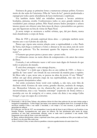 Ensinava de graça as primeiras letras a numerosas crianças pobres. Gostava
muito de dar aulas de Catecismo. Filha da “terra da luz”, parecia predestinada a
espargir por toda a parte abundância de luzes intelectuais e espirituais.
Era também muito hábil em trabalhos manuais e lavores artísticos:
bordados, pinturas, croché. Confeccionava todos os anos grande número de
vestidinhos para crianças pobres. Pelo Natal armava lindos presépios e achava
imenso prazer em oferecer uma farta mesa de doces e presentinhos aos garotos
que não figuravam na lista de visitas de Papai Noel.
Já nesse tempo se acentuava a nefrite crônica, que, daí por diante, nunca
mais abandonaria o corpo de Irene.
Data de 1925 a alvorada espiritual dessa alma – e principia também neste
mesmo ano o seu Calvário de cada dia.
Parece que vigora uma secreta relação entre a espiritualidade e a dor. Paulo
de Tarso, mal chega a conhecer a Cristo e abrasar-se do seu amor, tem de ouvir
logo essas palavras: “Eu lhe mostrarei quanto lhe importa sofrer por meu
nome”...
O homem que pouco pensa e pouco ama – pouco sofre.
O sofrimento cresce na razão direta da compreensão e do amor das coisas
de Deus.
Contudo, é um sofrimento suave e mil vezes mais digno do homem do que
todos os prazeres do mundo.
É uma doce amargura – uma amarga doçura...
“Ano Santo” é o título que a Igreja deu ao ano jubilar de 1925 – e Irene o
apelida de “ano santo” em virtude da sua conversão da matéria para o espírito.
Só Deus sabe o que, nesse ano, se passou na alma da jovem. O seu “Diário”
reflete um quê dessa primeira etapa da sua espiritualidade, mas não nos diz
tanto quanto desejaríamos saber.
Até então costumava Irene vestir com vaidade, e, não raro, com falta de
decência cristã. Gostava de saias curtas, grandes decotes, ausência de mangas,
etc. Monsenhor Liberato, seu tio, chamou-lhe um dia a atenção para essas
inconveniências; mas a sua “maneira estrompa” (expressão de Irene) irritou a
mocinha em vez de corrigi-la; só o amor, como ela dizia à sua amiga Celita
Gurgel1
, é que era capaz de a converter.
1 Historiando a vida de Irene Valente, não podemos deixar de dizer duas palavras da sua mais íntima amiga e
inseparável companheira – Celita Gurgel, que tantas vezes aparece nas páginas deste livro. A exemplo de Irene,
sacrificou também Celita a sua saúde e mocidade, o seu tempo e os seus recursos, à grande causa do
apostolado da infância.
Foi Celita que, em fins de 1937, me acompanhou à casa da mãe de Irene (o pai já faleceu), em Fortaleza, à rua
Senador Pompeu. Acompanhou-me, mas quase em silêncio. De luto permanente pela morte de amiga,
caminhava ao meu lado, ensimesmada, abstrata, como se nada mais a prendesse a este mundo. Falei
longamente com a mãe de Irene e com uma irmã dela.
D. Maria, senhora distintíssima, calma e espiritual como Irene, pode considerar-se feliz por ter dado ao Ceará,
ao Brasil e ao céu uma filha como essa.
A ela e à heróica Celita, os mais efusivos parabéns e sinceros agradecimentos do autor deste livro.
15
 