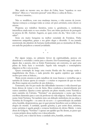 Mas ainda no mesmo ano, no dizer de Celita, Irene “sepultou os seus
defeitos”. Dera-se o “encontro pessoal” entre Deus e a alma de Irene...
O resto é mistério...
Não se modificou, com essa mudança interna, a vida externa da jovem.
Apenas começou a enxergar todas as coisas sub specie aeternitatis, como dizem os
ascetas.
Propensa aos trabalhos literários, como é, geralmente, o nordestino,
intensificou ainda mais os seus estudos. Teve um ótimo professor de português
na pessoa do Dr. Antônio Augusto, ao qual, como ela diz, “deve todo o seu
saber”.
Irene era muito benquista na melhor sociedade de Fortaleza. Tinha
numerosas amiguinhas, graças a seu gênio alegre e divertido. A sua jornada
ascensional, das planícies da humana mediocridade para as montanhas de Deus,
em nada lhe prejudicou a natural jovialidade.
*
* *
Por algum tempo, no primeiro fervor da espiritualidade, pensou em
abandonar a sociedade e entrar para o claustro. Em Guaramiranga, onde esteve
alguns dias a passeio, têm as Irmãs Franciscanas um convento, no qual uma
prima de Irene fazia o noviciado. Aquela vida tranquila e contemplativa
afigurava-se-lhe o céu na terra.
Quem contempla de longe uma roseira florida não lhe enxerga senão a
magnificência das flores, e nada percebe dos agudos espinhos que andam
ocultos por entre as belezas...
Muita jovem encanta-se pelo ramalhete de rosas brancas e vermelhas que a
santinha de Lisieux aperta ao coração – e muitas se esquecem de que no meio
das flores negreja um crucifixo de ares dolentes...
Entretanto, não foi por medo das dificuldades inerentes à vida claustral que
Irene deixou de tomar o véu de freira. Deus conduziu-a insensivelmente por
outros caminhos. Queria-a como apóstola em pleno mundo, como Verônica a
meio caminho do Calvário. “Verônica” era precisamente o nome que Irene
escolhera dantemão para o caso de professar na vida religiosa. Achava lindo este
nome: Irmã Verônica. Vai também nisto um delicado simbolismo da sua alma: a
Verônica do Evangelho – ou antes da via-sacra – é a personificação da caridade
ativa, humilde, despretensiosa, que só quer prestar benefícios sem se deliciar nos
elogios do mundo. A caridade, quando genuína, é, por assim dizer, anônima,
como anônima é aquela grande e corajosa benfeitora do divino Mártir, à meia
altura do Gólgota; “Verônica” é apenas um apelido que lhe deram, ao passo que
o nome próprio dessa mulher nos é desconhecido.
Era, pois, este o ideal de Irene: a caridade ativa, humilde, anônima.
16
 