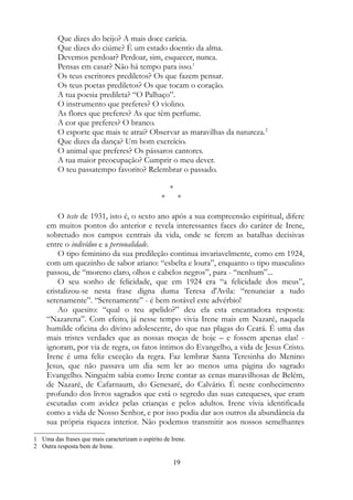 Que dizes do beijo? A mais doce carícia.
Que dizes do ciúme? É um estado doentio da alma.
Devemos perdoar? Perdoar, sim, esquecer, nunca.
Pensas em casar? Não há tempo para isso.1
Os teus escritores prediletos? Os que fazem pensar.
Os teus poetas prediletos? Os que tocam o coração.
A tua poesia predileta? “O Palhaço”.
O instrumento que preferes? O violino.
As flores que preferes? As que têm perfume.
A cor que preferes? O branco.
O esporte que mais te atrai? Observar as maravilhas da natureza.2
Que dizes da dança? Um bom exercício.
O animal que preferes? Os pássaros cantores.
A tua maior preocupação? Cumprir o meu dever.
O teu passatempo favorito? Relembrar o passado.
*
* *
O teste de 1931, isto é, o sexto ano após a sua compreensão espiritual, difere
em muitos pontos do anterior e revela interessantes faces do caráter de Irene,
sobretudo nos campos centrais da vida, onde se ferem as batalhas decisivas
entre o indivíduo e a personalidade.
O tipo feminino da sua predileção continua invariavelmente, como em 1924,
com um quezinho de sabor ariano: “esbelta e loura”, enquanto o tipo masculino
passou, de “moreno claro, olhos e cabelos negros”, para - “nenhum”...
O seu sonho de felicidade, que em 1924 era “a felicidade dos meus”,
cristalizou-se nesta frase digna duma Teresa d'Avila: “renunciar a tudo
serenamente”. “Serenamente” - é bem notável este advérbio!
Ao quesito: “qual o teu apelido?” deu ela esta encantadora resposta:
“Nazarena”. Com efeito, já nesse tempo vivia Irene mais em Nazaré, naquela
humilde oficina do divino adolescente, do que nas plagas do Ceará. É uma das
mais tristes verdades que as nossas moças de hoje – e fossem apenas elas! -
ignoram, por via de regra, os fatos íntimos do Evangelho, a vida de Jesus Cristo.
Irene é uma feliz exceção da regra. Faz lembrar Santa Teresinha do Menino
Jesus, que não passava um dia sem ler ao menos uma página do sagrado
Evangelho. Ninguém sabia como Irene contar as cenas maravilhosas de Belém,
de Nazaré, de Cafarnaum, do Genesaré, do Calvário. É neste conhecimento
profundo dos livros sagrados que está o segredo das suas catequeses, que eram
escutadas com avidez pelas crianças e pelos adultos. Irene vivia identificada
como a vida de Nosso Senhor, e por isso podia dar aos outros da abundância da
sua própria riqueza interior. Não podemos transmitir aos nossos semelhantes
1 Uma das frases que mais caracterizam o espírito de Irene.
2 Outra resposta bem de Irene.
19
 