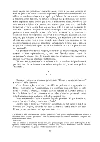 senão aquilo que possuímos vitalmente. Assim como a mãe não transmite ao
filho as qualidades superficialmente adquiridas – porque estas não têm base nas
células germinais – senão somente aquilo que é da sua íntima natureza humana
e feminina, assim também, na geração espiritual, não podemos dar aos nossos
filhos espirituais senão aquilo que é real e intimamente nosso. Não basta que
uma verdade religiosa seja pensada ou estudada; para poder ser comunicada,
tem de ser vivida e sofrida. Só o que eu vivi e sofri é o que está no centro do
meu Ser; o resto fica na periferia. É necessário que as verdades espirituais nos
penetrem a alma, mergulhem nas profundezas do nosso Eu, se abismem no
oceano da nossa psique pessoal, que vivam a nossa vida, que padeçam as nossas
mágoas, que solucem os nossos desenganos, que rejubilem com as nossas
alegrias, que amem com o nosso coração, que vibrem com os nossos nervos,
que estremeçam em as nossas angústias; - numa palavra, é mister que as aéreas e
longínquas realidades do espírito se encarnem dentro de nós e se personalizem
em o nosso Eu.
Os grandes heróis da vida religiosa, os homens de projeção secular, viviam e
sofriam as suas espiritualidades, e, uma vez firmados nesse “ponto de
Arquimedes”, situado fora do mundo material, movimentavam universos e
criavam maravilhas de grandeza e sublimidade.
Por esse tempo, começou Irene a viver e sofrer a sua fé – e foi precisamente
por isto que ela se tornou uma exímia catequista – por ser uma perfeita
“nazarena”.1
*
* *
Outra pergunta desse segundo questionário: “Como te desejarias chamar?”
Resposta: “Irmã Verônica”.
Como dissemos, Irene andava com a idéia de professar na congregação das
Irmãs Franciscanas de Guaramiranga, e já escolhera, para este caso, o lindo
nome “Verônica”. Queria, a exemplo daquela heroína do Calvário, enxugar a
face de Cristo, do Cristo padecente através dos séculos na pessoa de tantos
sofredores do corpo e ainda mais sofredores do espírito...
Bem compreendera Irene o sentido daquelas palavras: “O que fizerdes ao
menos dos meus irmãos, a mim é que o fareis”.
Mesmo sem o nome de “Verônica”, desempenhou mil vezes o papel de
Verônica do Gólgota, aliviando nos seus Calvários a tantos irmãos de Jesus
Cristo, prestes a desfalecer sob o peso da sua cruz...
1 Já se achava no prelo este livro sobre a heróica apóstola do Ceará, quando das plagas nordestinas nos veio a
alvissareira notícia de que o governo do Ceará baixara um decreto oficializando a leitura do Evangelho nos
estabelecimentos de ensino.
Ceará docet!
Não nos furtamos ao pensamento de que Irene, essa grande amiga e assídua leitora do Evangelho, lá das
regiões da Verdade e da Vida, esteja patrocinando a causa de Jesus Cristo na “terra da luz”. Deixaria ela de ser
apóstola do Evangelho no céu, quando o foi tão ardentemente na terra?...
20
 