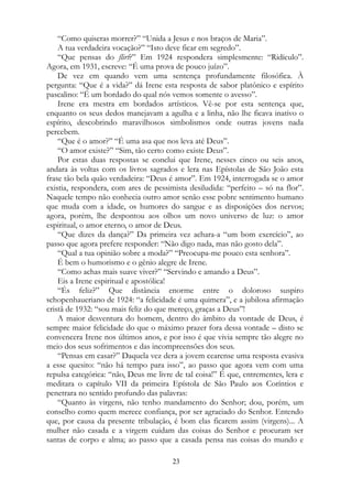 “Como quiseras morrer?” “Unida a Jesus e nos braços de Maria”.
A tua verdadeira vocação?” “Isto deve ficar em segredo”.
“Que pensas do flirt?” Em 1924 respondera simplesmente: “Ridículo”.
Agora, em 1931, escreve: “É uma prova de pouco juízo”.
De vez em quando vem uma sentença profundamente filosófica. À
pergunta: “Que é a vida?” dá Irene esta resposta de sabor platônico e espírito
pascalino: “É um bordado do qual nós vemos somente o avesso”.
Irene era mestra em bordados artísticos. Vê-se por esta sentença que,
enquanto os seus dedos manejavam a agulha e a linha, não lhe ficava inativo o
espírito, descobrindo maravilhosos simbolismos onde outras jovens nada
percebem.
“Que é o amor?” “É uma asa que nos leva até Deus”.
“O amor existe?” “Sim, tão certo como existe Deus”.
Por estas duas respostas se conclui que Irene, nesses cinco ou seis anos,
andara às voltas com os livros sagrados e lera nas Epístolas de São João esta
frase tão bela quão verdadeira: “Deus é amor”. Em 1924, interrogada se o amor
existia, respondera, com ares de pessimista desiludida: “perfeito – só na flor”.
Naquele tempo não conhecia outro amor senão esse pobre sentimento humano
que muda com a idade, os humores do sangue e as disposições dos nervos;
agora, porém, lhe despontou aos olhos um novo universo de luz: o amor
espiritual, o amor eterno, o amor de Deus.
“Que dizes da dança?” Da primeira vez achara-a “um bom exercício”, ao
passo que agora prefere responder: “Não digo nada, mas não gosto dela”.
“Qual a tua opinião sobre a moda?” “Preocupa-me pouco esta senhora”.
É bem o humorismo e o gênio alegre de Irene.
“Como achas mais suave viver?” “Servindo e amando a Deus”.
Eis a Irene espiritual e apostólica!
“És feliz?” Que distância enorme entre o doloroso suspiro
schopenhaueriano de 1924: “a felicidade é uma quimera”, e a jubilosa afirmação
cristã de 1932: “sou mais feliz do que mereço, graças a Deus”!
A maior desventura do homem, dentro do âmbito da vontade de Deus, é
sempre maior felicidade do que o máximo prazer fora dessa vontade – disto se
convencera Irene nos últimos anos, e por isso é que vivia sempre tão alegre no
meio dos seus sofrimentos e das incompreensões dos seus.
“Pensas em casar?” Daquela vez dera a jovem cearense uma resposta evasiva
a esse quesito: “não há tempo para isso”, ao passo que agora vem com uma
repulsa categórica: “não, Deus me livre de tal coisa!” É que, entrementes, lera e
meditara o capítulo VII da primeira Epístola de São Paulo aos Coríntios e
penetrara no sentido profundo das palavras:
“Quanto às virgens, não tenho mandamento do Senhor; dou, porém, um
conselho como quem merece confiança, por ser agraciado do Senhor. Entendo
que, por causa da presente tribulação, é bom elas ficarem assim (virgens)... A
mulher não casada e a virgem cuidam das coisas do Senhor e procuram ser
santas de corpo e alma; ao passo que a casada pensa nas coisas do mundo e
23
 