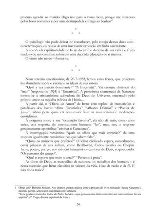 procura agradar ao marido. Digo isto para o vosso bem, porque me interesso
pelos bons costumes e por uma desimpedida entrega ao Senhor”.
*
* *
O psicólogo não pode deixar de reconhecer, pelo cotejo dessas duas auto-
caracterizações, os rastos de uma incessante evolução em linha ascendente.
A acendrada espiritualidade de Irene do último decênio de sua vida é o fruto
maduro de um contínuo esforço e uma decidida educação de si mesma.
O santo não nasce – forma-se.
*
* *
Num terceiro questionário, de 20-7-1932, lemos estas frases, que projetam
luz abundante sobre o caráter e os ideais de sua autora.
“Qual a tua paixão dominante?” “A Eucaristia”. Vai enorme distância do
“mar” (resposta de 1924) à “Eucaristia”. A panteística enamorada da Natureza
tornou-se a cristianíssima adoradora do Deus do Universo, encerrado pelo
próprio amor na migalha infinita da Hóstia...
A partir daí, o “Diário de Amor” de Irene vem repleto de transcrições e
paráfrases dos livros: “Alma Eucarística”, “Albores Divinos” e “Poesia de
Jesus”1
, obras pelas quais ela costumava fazer as suas leituras e meditações
quotidianas.
À pergunta sobre a sua “ocupação favorita”, ela não dá mais, como anos
antes, esta resposta tão esteticamente humana: “ler”, mas, sim, a resposta
genuinamente apostólica: “ensinar o Catecismo”.
À interrogação romântica: “quais os olhos que mais aprecias?” dá uma
resposta igualmente romântica: “os que sabem falar”.
“Quais os músicos que preferes?” O leitor civilizado espera, naturalmente,
ouvir palavras de alta cultura, como Beethoven, Carlos Gomes ou Chopin.
Irene, porém, prefere aos músicos humanos os cantores de Deus, respondendo:
“Os pássaros do campo”.
“Qual o esporte que mais te atrai?” “Passeios à praia”.
As obras de Deus, as maravilhas da natureza, os trabalhos dos homens – é
nesta sucessão que Irene classifica os valores da vida, à luz da razão e da fé. E
não tinha razão?
1 Obras do P. Huberto Rohden. Nos últimos tempos andava Irene à procura do livro intitulado “Jesus Nazareno”;
morreu, porém, sem o teor encontrado em Fortaleza.
“Irene gostava muito dos livros do Padre Rohden, cujos pensamentos tanto concordavam com as ânsias do seu
espírito”. (P. Tiago, diretor espiritual de Irene).
24
 