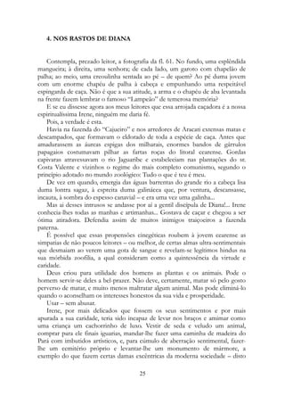 4. NOS RASTOS DE DIANA
Contempla, prezado leitor, a fotografia da fl. 61. No fundo, uma esplêndida
mangueira; à direita, uma senhora; de cada lado, um garoto com chapelão de
palha; ao meio, uma creoulinha sentada ao pé – de quem? Ao pé duma jovem
com um enorme chapéu de palha à cabeça e empunhando uma respeitável
espingarda de caça. Não é que a sua atitude, a arma e o chapéu de aba levantada
na frente fazem lembrar o famoso “Lampeão” de temerosa memória?
E se eu dissesse agora aos meus leitores que essa arrojada caçadora é a nossa
espiritualíssima Irene, ninguém me daria fé.
Pois, a verdade é esta.
Havia na fazenda do “Cajueiro” e nos arredores de Aracati extensas matas e
descampados, que formavam o eldorado de toda a espécie de caça. Antes que
amadurassem as áureas espigas dos milharais, enormes bandos de gárrulos
papagaios costumavam pilhar as fartas roças do litoral cearense. Gordas
capivaras atravessavam o rio Jaguaribe e estabeleciam nas plantações do sr.
Costa Valente e vizinhos o regime do mais completo comunismo, segundo o
princípio adotado no mundo zoológico: Tudo o que é teu é meu.
De vez em quando, emergia das águas barrentas do grande rio a cabeça lisa
duma lontra sagaz, à espreita duma galinácea que, por ventura, descansasse,
incauta, à sombra do espesso canavial – e era uma vez uma galinha...
Mas ai desses intrusos se andasse por aí a gentil discípula de Diana!... Irene
conhecia-lhes todas as manhas e artimanhas... Gostava de caçar e chegou a ser
ótima atiradora. Defendia assim de muitos inimigos traiçoeiros a fazenda
paterna.
É possível que essas propensões cinegéticas roubem à jovem cearense as
simpatias de não poucos leitores – ou melhor, de certas almas ultra-sentimentais
que desmaiam ao verem uma gota de sangue e revelam-se legítimos hindus na
sua mórbida zoofilia, a qual consideram como a quintessência da virtude e
caridade.
Deus criou para utilidade dos homens as plantas e os animais. Pode o
homem servir-se deles a bel-prazer. Não deve, certamente, matar só pelo gosto
perverso de matar, e muito menos maltratar algum animal. Mas pode eliminá-lo
quando o aconselham os interesses honestos da sua vida e prosperidade.
Usar – sem abusar.
Irene, por mais delicados que fossem os seus sentimentos e por mais
apurada a sua caridade, teria sido incapaz de levar nos braços e amimar como
uma criança um cachorrinho de luxo. Vestir de seda e veludo um animal,
comprar para ele finais iguarias, mandar-lhe fazer uma caminha de madeira do
Pará com imbutidos artísticos, e, para cúmulo de aberração sentimental, fazer-
lhe um cemitério próprio e levantar-lhe um monumento de mármore, a
exemplo do que fazem certas damas excêntricas da moderna sociedade – disto
25
 