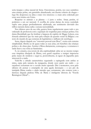 seria incapaz a alma natural de Irene. Encontrasse, porém, nos seus caminhos
uma criança pobre, um garotinho abandonado, um doente coberto de chagas –
logo lhe despertava na alma o mais vivo interesse e a mais ativa solicitude por
esses seus irmãos em Cristo.
Respeitar os animais e as plantas – é justo e nobre. Amar, porém, só
podemos a um ser racional. A zoofilia de certas damas da nossa sociedade
supõe uma psique profundamente adulterada, um sentimento desviado dos
trilhos naturais duma sadia e sensata racionalidade.
Nos últimos anos da sua vida, gastava Irene regularmente quase todo o seu
ordenado de professora com a aquisição de roupinhas para crianças pobres. Era
duma liberalidade que faz lembrar a largueza de espírito de Maggy Lekeux, essa
donzela admirável que fez mais pela solução da questão social na Bélgica e no
resto do mundo do que centenas de legisladores e milhares de sociólogos.
Irene, depois daquele seu “encontro pessoal com Deus”, vestia com extrema
simplicidade. Desfez-se de quase todas as suas jóias, em benefício das crianças
pobres e de obras pias. Assistia à Missa diariamente, comungava, e costumava à
tarde fazer a sua visita ao Santíssimo.
E, no entanto, essa jovem de alta espiritualidade sabia ser ao mesmo tempo
essa simpática discípula de Diana, essa gentil caçadora a romper impetuosa
pelas matas do nordeste e jogar-se, possivelmente, às águas do Jaguaribe para
atravessá-lo a nado.
Vede-lhe a atitude característica: segurando a espingarda com ambas as
mãos, espia pela ramaria da mangueira, donde ouve partir um ruído – os
caçadores costumam ter o ouvido muito apurado. Daí a momentos, ecoa pelo
silêncio do pomar o estampido de uma aguda detonação – e aos pés da
intrépida Diana tomba o alado intrujão que, certamente, não contava com a
destreza daquela piedosa Filha de Maria e inteligente diretora da “Escola
Remington Oficial”...
26
 