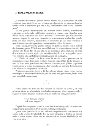 5. TEM A PALAVRA IRENE
Já é tempo de darmos a palavra à nossa heroína. Ela, é certo, falará em toda
a segunda parte deste livro; mas convém que diga, desde já, algumas daquelas
coisas suaves e espirituais que, dia a dia, confidenciava com o seu “querido
Jesus”.
Há um grande inconveniente em publicar diários íntimos, confidências
espirituais e, sobretudo, solilóquios eucarísticos, como estes. Apanhar uma
dessas lindas borboletas das nossas florestas – borboletas que mais parecem
sonhos e sopros do que seres materiais – é o mesmo que roubar-lhes grande
parte dos seus encantos, destruir-lhes o tenuíssimo pó das asas velatíneas e
reduzir assim essa etérea poesia ao prosaísmo dum objeto de museu.
Toda e qualquer virtude, quando exibida em público, mesmo com a melhor
das intenções, perde 50% da sua natural beleza e do seu envolvente fascínio. O
simples fato de ser dito em voz alta, ou até estampado grosseiramente em letra
de forma (que horror!), aquilo que, quando muito, devia ser segregado à meia-
voz, constitui uma verdadeira profanação, quase um sacrilégio...
O “Diário de Amor”, de Irene, não foi escrito com o pensamento na
publicidade. Se não fosse com o intuito honesto e apostólico de dar proveito a
uma ou outra alma, jamais me atreveria eu a expor em praça pública o que essa
jovem cantou e gemeu discretamente à luz vermelha da lâmpada do Santíssimo
e no silêncio do seu gabinete de estudos.
Perdoa-me, portanto, Irene, e lá das celestes alturas, onde, como espero,
contemplas o meu humilde trabalho, fala às almas que, porventura, lerem estas
tuas intimidades eucarísticas.
*
* *
Tenho diante de mim um dos volumes do “Diário de Amor”, em cuja
primeira página se acha colada uma linda estampa em sépia, representando o
Sagrado Coração de Jesus, e debaixo dele, do punho de Irene, as palavras:
“Meu Jesus, eu sou tua -
e de mais ninguém”.
Depois duma sugestiva poesia e uma fervorosa consagração do novo ano,
escreve Irene, com data de 1º de janeiro de 1931, quinta-feira:
“Jesus, neste primeiro dia do ano, todos se cumprimentam e desejam uns aos
outros toda a sorte de felicidade. E a ti, Jesus, ninguém se lembra de desejar
nada. A única pessoa, talvez, que se lembrava de te desejar felicidades já não
vive nesta terra.
27
 