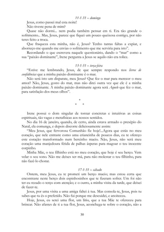 11-1-31 – domingo
Jesus, como passei mal esta noite!
Não tiveste pena de mim?
Quase não dormi... nem podia também pensar em ti. Era tão grande o
sofrimento... Mas, Jesus, parece que fiquei um pouco queixosa contigo, por não
teres feito a troca.
Que fraqueza esta minha, não é, Jesus? Tenho tantas faltas a expiar, e
aborreço-me quando me envias o sofrimento que me serviria para isto”.
Recordando o que escrevera naquele questionário, dando o “mar” como a
sua “paixão dominante”, Irene pergunta a Jesus se aquilo não era tolice.
13-1-31 – terça-feira
“Estive me lembrando, Jesus, de que sempre respondo nos livros de
confidências que a minha paixão dominante é o mar.
Não será isto um disparate, meu Jesus? Que fez o mar para merecer o meu
amor? Não, Jesus, gosto do mar, mas não direi outra vez que ele é a minha
paixão dominante. A minha paixão dominante agora será Aquele que fez o mar,
para satisfação dos meus olhos”.
*
* *
Irene possui o dom singular de tornar concretas e intuitivas as coisas
espirituais, tão vagas e metafísicas aos nossos sentidos.
No dia 16 de janeiro, quando, de certo, ainda estava armado o presépio do
Natal, ela comunga, e depois discorre deliciosamente assim:
“Meu Jesus, que fervorosa Comunhão fiz hoje!...Agora que estás no meu
coração, que nele entraste como uma criancinha de poucos dias, eu te ofereço
este coração transformado num bercinho macio. Não, Jesus, não será meu
coração uma manjedoura fétida de palhas ásperas para magoar o teu inocente
corpinho.
Minha Mãe, o teu filhinho está no meu coração, que hoje é seu berço. Vem
velar o seu sono. Não me deixes ser má, para não molestar o teu filhinho, para
não fazê-lo chorar.
17-1-31 – sábado
Ontem, meu Jesus, eu te prometi um berço macio; mas estou certa que
encontraste neste berço dois espinhosinhos que te fizeram sofrer. Um foi não
ter eu rezado o terço com atenção; e o outro, a minha visita da tarde, que deixei
de fazer-te.
Jesus, por uma visita a uma amiga faltei à tua. Mas consola-te, Jesus, pois tu
sabes que tu és o preferido. Não fui porque me descuidei, e anoiteceu.
Hoje, Jesus, eu serei uma flor, um lírio, que a tua Mãe te ofereceu para
brincar. Não afastes de ti a tua flor, Jesus, aconchega-te sobre o coração, não a
30
 