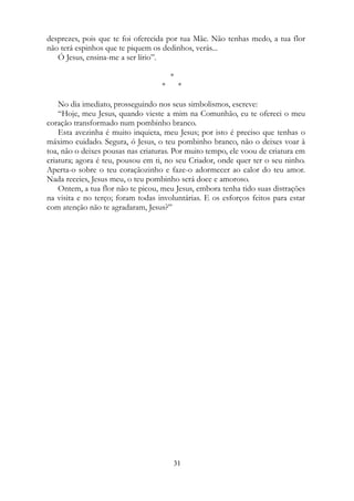 desprezes, pois que te foi oferecida por tua Mãe. Não tenhas medo, a tua flor
não terá espinhos que te piquem os dedinhos, verás...
Ó Jesus, ensina-me a ser lírio”.
*
* *
No dia imediato, prosseguindo nos seus simbolismos, escreve:
“Hoje, meu Jesus, quando vieste a mim na Comunhão, eu te ofereci o meu
coração transformado num pombinho branco.
Esta avezinha é muito inquieta, meu Jesus; por isto é preciso que tenhas o
máximo cuidado. Segura, ó Jesus, o teu pombinho branco, não o deixes voar à
toa, não o deixes pousas nas criaturas. Por muito tempo, ele voou de criatura em
criatura; agora é teu, pousou em ti, no seu Criador, onde quer ter o seu ninho.
Aperta-o sobre o teu coraçãozinho e faze-o adormecer ao calor do teu amor.
Nada receies, Jesus meu, o teu pombinho será doce e amoroso.
Ontem, a tua flor não te picou, meu Jesus, embora tenha tido suas distrações
na visita e no terço; foram todas involuntárias. E os esforços feitos para estar
com atenção não te agradaram, Jesus?”
31
 